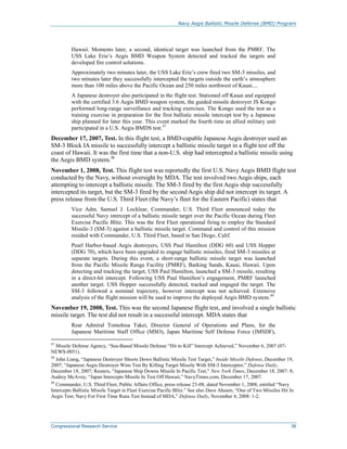 Navy Aegis Ballistic Missile Defense (BMD) Program
Congressional Research Service 38
Hawaii. Moments later, a second, identical target was launched from the PMRF. The
USS Lake Erie’s Aegis BMD Weapon System detected and tracked the targets and
developed fire control solutions.
Approximately two minutes later, the USS Lake Erie’s crew fired two SM-3 missiles, and
two minutes later they successfully intercepted the targets outside the earth’s atmosphere
more than 100 miles above the Pacific Ocean and 250 miles northwest of Kauai....
A Japanese destroyer also participated in the flight test. Stationed off Kauai and equipped
with the certified 3.6 Aegis BMD weapon system, the guided missile destroyer JS Kongo
performed long-range surveillance and tracking exercises. The Kongo used the test as a
training exercise in preparation for the first ballistic missile intercept test by a Japanese
ship planned for later this year. This event marked the fourth time an allied military unit
participated in a U.S. Aegis BMDS test.47
December 17, 2007, Test. In this flight test, a BMD-capable Japanese Aegis destroyer used an
SM-3 Block IA missile to successfully intercept a ballistic missile target in a flight test off the
coast of Hawaii. It was the first time that a non-U.S. ship had intercepted a ballistic missile using
the Aegis BMD system.48
November 1, 2008, Test. This flight test was reportedly the first U.S. Navy Aegis BMD flight test
conducted by the Navy, without oversight by MDA. The test involved two Aegis ships, each
attempting to intercept a ballistic missile. The SM-3 fired by the first Aegis ship successfully
intercepted its target, but the SM-3 fired by the second Aegis ship did not intercept its target. A
press release from the U.S. Third Fleet (the Navy’s fleet for the Eastern Pacific) states that
Vice Adm. Samuel J. Locklear, Commander, U.S. Third Fleet announced today the
successful Navy intercept of a ballistic missile target over the Pacific Ocean during Fleet
Exercise Pacific Blitz. This was the first Fleet operational firing to employ the Standard
Missile-3 (SM-3) against a ballistic missile target. Command and control of this mission
resided with Commander, U.S. Third Fleet, based in San Diego, Calif.
Pearl Harbor-based Aegis destroyers, USS Paul Hamilton (DDG 60) and USS Hopper
(DDG 70), which have been upgraded to engage ballistic missiles, fired SM-3 missiles at
separate targets. During this event, a short-range ballistic missile target was launched
from the Pacific Missile Range Facility (PMRF), Barking Sands, Kauai, Hawaii. Upon
detecting and tracking the target, USS Paul Hamilton, launched a SM-3 missile, resulting
in a direct-hit intercept. Following USS Paul Hamilton’s engagement, PMRF launched
another target. USS Hopper successfully detected, tracked and engaged the target. The
SM-3 followed a nominal trajectory, however intercept was not achieved. Extensive
analysis of the flight mission will be used to improve the deployed Aegis BMD system.49
November 19, 2008, Test. This was the second Japanese flight test, and involved a single ballistic
missile target. The test did not result in a successful intercept. MDA states that
Rear Admiral Tomohisa Takei, Director General of Operations and Plans, for the
Japanese Maritime Staff Office (MSO), Japan Maritime Self Defense Force (JMSDF),
47
Missile Defense Agency, “Sea-Based Missile Defense “Hit to Kill” Intercept Achieved,” November 6, 2007 (07-
NEWS-0051).
48
John Liang, “Japanese Destroyer Shoots Down Ballistic Missile Test Target,” Inside Missile Defense, December 19,
2007; “Japanese Aegis Destroyer Wins Test By Killing Target Missile With SM-3 Interceptor,” Defense Daily,
December 18, 2007; Reuters, “Japanese Ship Downs Missile In Pacific Test,” New York Times, December 18, 2007: 8;
Audrey McAvoy, “Japan Intercepts Missile In Test Off Hawaii,” NavyTimes.com, December 17, 2007.
49
Commander, U.S. Third Fleet, Public Affairs Office, press release 23-08, dated November 1, 2008, entitled “Navy
Intercepts Ballistic Missile Target in Fleet Exercise Pacific Blitz.” See also Dave Ahearn, “One of Two Missiles Hit In
Aegis Test; Navy For First Time Runs Test Instead of MDA,” Defense Daily, November 4, 2008: 1-2.
 