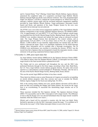 Navy Aegis Ballistic Missile Defense (BMD) Program
Congressional Research Service 39
and Lt. General Henry “Trey” Obering, United States Missile Defense Agency director,
announced the completion today of a cooperative sea-based Aegis Ballistic Missile
Defense intercept flight test off the coast of Kauai in Hawaii. The event, designated Japan
Flight Test Mission 2 (JFTM-2), marked the second attempt by an Allied naval ship to
intercept a ballistic missile target with the sea-based midcourse engagement capability
provided by Aegis Ballistic Missile Defense. Target performance, interceptor missile
launch and flyout, and operation of the Aegis Weapon System by the crew were
successful, but an intercept was not achieved.
The JFTM-2 was a test of the newest engagement capability of the Aegis Ballistic Missile
Defense configuration of the recently upgraded Japanese destroyer, JS CHOKAI (DDG-
176). At approximately 4:21 pm (HST), 11:21 am (Tokyo time) a ballistic missile target
was launched from the Pacific Missile Range Facility, Barking Sands, Kauai, Hawaii. JS
CHOKAI crew members detected and tracked the target using an advanced on-board
radar. The Aegis Weapon System then developed a fire control solution, and at
approximately 4:24 pm (HST), 11:24 am (Tokyo time) on Nov 20, a single Standard
Missile -3 (SM-3) Block IA was launched. Approximately two minutes later, the SM-3
failed to intercept the target. There is no immediate explanation for the failed intercept
attempt. More information will be available after a thorough investigation. The JS
CHOKAI crew performance was excellent in executing the mission. JFTM-2 was the
second time that a Japanese ship was designated to launch the interceptor missile, a major
milestone in the growing cooperation between Japan and the U.S.50
A November 21, 2008, press report states that
An Aegis ballistic missile defense (BMD) test by the Japanese destroyer Chokai (DDG-
176) ended in failure when the Standard Missile-3 Block 1A interceptor lost track of the
target missile in the final seconds before a planned hit-to-kill.
The Chokai and its crew performed well throughout the test, and the SM-3 also
performed flawlessly through its first three stages, according to Rear Adm. Brad Hicks,
the U.S. Navy Aegis ballistic missile defense program director. He spoke with several
reporters in a teleconference around midnight ET Wednesday-Thursday, after the test in
the area of the Pacific Missile Range Facility, Barking Sands, Kauai, Hawaii.
This was the second Aegis BMD test failure in less than a month.
These latest two failures come as some Democrats in Congress are poised to cut spending
on missile defense programs when they convene next year to consider the Missile
Defense Agency budget for the fiscal year ending Sept. 30, 2010....
Still, in the coming money debates next year, missile defense advocates will be able to
point out that even including the Hopper and Chokai failures, the record for the Aegis
tests is an overwhelming 16 successful hits demolishing target missiles out of 20
attempts.
Those successes included the first Japanese attempt. The Japanese destroyer Kongo
(DDG-173) successfully used its SM-3 interceptor to kill a target missile. The difference
in tests is that the Kongo crew was advised beforehand when the target missile would be
launched, while the Chokai crew wasn’t....
[Hicks] said a board will be convened to examine why the latest test failed. Hicks
declined to speculate on why the SM-3 interceptor missed the target. “I’m confident we’ll
find out the root cause” of the Chokai interceptor failure to score a hit, he said.
50
Missile Defense Agency press release 08-News-0087, dated November 19, 2008, entitled “Japan/U.S. Missile
Defense Flight Test Completed.”
 