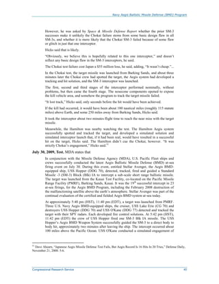 Navy Aegis Ballistic Missile Defense (BMD) Program
Congressional Research Service 40
However, he was asked by Space & Missile Defense Report whether the prior SM-3
successes make it unlikely the Chokai failure stems from some basic design flaw in all
SM-3s, and whether it is more likely that the Chokai SM-3 failed because of some flaw
or glitch in just that one interceptor.
Hicks said that is likely.
“Obviously, we believe this is hopefully related to this one interceptor,” and doesn’t
reflect any basic design flaw in the SM-3 interceptors, he said.
The Chokai test failure cost Japan a $55 million loss, he said, adding, “It wasn’t cheap.”...
In the Chokai test, the target missile was launched from Barking Sands, and about three
minutes later the Chokai crew had spotted the target, the Aegis system had developed a
tracking and hit solution, and the SM-3 interceptor was launched.
The first, second and third stages of the interceptor performed nominally, without
problems, but then came the fourth stage. The nosecone components opened to expose
the kill vehicle area, and somehow the program to track the target missile failed.
“It lost track,” Hicks said, only seconds before the hit would have been achieved.
If the kill had occurred, it would have been about 100 nautical miles (roughly 115 statute
miles) above Earth, and some 250 miles away from Barking Sands, Hicks said.
It took the interceptor about two minutes flight time to reach the near miss with the target
missile.
Meanwhile, the Hamilton was nearby watching the test. The Hamilton Aegis system
successfully spotted and tracked the target, and developed a simulated solution and
simulated interceptor launch that, if it had been real, would have resulted in a successful
hit on the target, Hicks said. The Hamilton didn’t cue the Chokai, however. “It was
strictly Chokai’s engagement,” Hicks said.51
July 30, 2009, Test. MDA states that
In conjunction with the Missile Defense Agency (MDA), U.S. Pacific Fleet ships and
crews successfully conducted the latest Aegis Ballistic Missile Defense (BMD) at-sea
firing event on July 30. During this event, entitled Stellar Avenger, the Aegis BMD-
equipped ship, USS Hopper (DDG 70), detected, tracked, fired and guided a Standard
Missile -3 (SM-3) Block (Blk) IA to intercept a sub-scale short range ballistic missile.
The target was launched from the Kauai Test Facility, co-located on the Pacific Missile
Range Facility (PMRF), Barking Sands, Kauai. It was the 19th
successful intercept in 23
at-sea firings, for the Aegis BMD Program, including the February 2008 destruction of
the malfunctioning satellite above the earth’s atmosphere. Stellar Avenger was part of the
continual evaluation of the certified and fielded Aegis BMD system at-sea today.
At approximately 5:40 pm (HST), 11:40 pm (EDT), a target was launched from PMRF.
Three U.S. Navy Aegis BMD-equipped ships, the cruiser, USS Lake Erie (CG 70) and
destroyers USS Hopper (DDG 70) and USS O'Kane (DDG 77) detected and tracked the
target with their SPY radars. Each developed fire control solutions. At 5:42 pm (HST),
11:42 pm (EDT) the crew of USS Hopper fired one SM-3 Blk IA missile. The USS
Hopper’s Aegis BMD Weapon System successfully guided the SM-3 to a direct body to
body hit, approximately two minutes after leaving the ship. The intercept occurred about
100 miles above the Pacific Ocean. USS O'Kane conducted a simulated engagement of
51
Dave Ahearn, “Japanese Aegis Missile Defense Test Fails, But Aegis Record Is 16 Hits In 20 Tries,” Defense Daily,
November 21, 2008: 5-6.
 