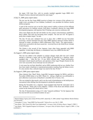Navy Aegis Ballistic Missile Defense (BMD) Program
Congressional Research Service 41
the target. USS Lake Erie, with its recently installed upgraded Aegis BMD 4.0.1
Weapons System, detected and tracked the same target.52
A July 31, 2009, press report states:
The test was the first Aegis BMD exercise to feature two versions of the software in a
single event, according to Lisa Callahan, Lockheed’s vice president for ballistic missile
defense programs.
A goal of the exercises was to test the Aegis system’s ability to discern all the different
parts and pieces of a ballistic missile, Nick Bucci, Lockheed’s director for Aegis BMD
development programs, told reporters July 29 during a pre-exercise conference call.
Three more flight tests this fall will further test the system’s discrimination capabilities,
Bucci added, with each test becoming more complex. The last test will “be against a
pretty darn complex target,” he said.
The July 30 tests also validated fixes put in place after a BMD test last November
involving a missile launched from the Aegis BMD Japanese destroyer Chokai failed to
intercept its target, according to MDA spokesman Chris Taylor. The improvements—
which were successful in the most recent test—involved fixes to the Solid Divert Attitude
Control System.
The Chokai is the second of four Japanese Aegis ships being upgraded with BMD
capability. A third ship, the Myoko, is scheduled to carry out a BMD test this fall.53
An August 3, 2009, press report states:
This test was added to the schedule to evaluate changes made after last year’s failed
attempt to intercept a target with an SM-3 Block IA launched by a Japanese Aegis-
equipped ship .... After the Nov. 19 test, MDA officials said, “Target performance,
interceptor missile launch and flyout, and operation of the Aegis Weapon System by the
crew were successful, but an intercept was not achieved.”
A root cause has not been identified, and an MDA spokesman did not say whether fixes
have been made to hardware or operational procedures resulting from the failure review.
It is also unclear why a subscale target was used in the July 30 trial.54
An August 4, 2009, press report states:
[Rear Admiral Alan “Brad” Hicks, Aegis/SM-3 program manager for MDA], said that a
November [2008] failure of an SM-3 Block IA... during a flight-test was attributable to
poor adherence to processes on Raytheon’s assembly line in Tucson, Ariz.
This was isolated to that missile, and it was the result of perturbations to the build process
encountered when shifting from development to production operations.
During the November test, a Japanese Aegis-equipped ship fired the interceptor and it
flew “perfectly,” Hicks said. In the endgame, a failure of the divert and attitude control
system on the unitary kill vehicle led to a miss.
The July 30 demonstration using a U.S. ship “restored confidence” for the Japanese that
the miss last fall was an isolated incident, he says.55
52
Missile Defense Agency press release 09-News-0015, dated July 31, 2009, entitled “Aegis Ballistic Missile Defense
Test Successful.”
53
Christopher P. Cavas, “Aegis BMD Test Successful,” DefenseNews.com, July 31, 2009.
54
Amy Butler, “SM-3 Scores Hit After Fixes Implemented,” Aerospace Daily & Defense Report, August 3, 2009: 5.
55
Amy Butler, “SM-3 Upgrade Program Cost Increases,” Aerospace Daily & Defense Report, August 4, 2009: 1-2. See
(continued...)
 