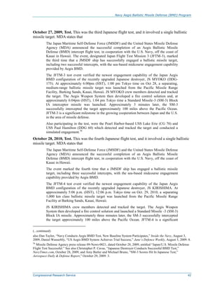 Navy Aegis Ballistic Missile Defense (BMD) Program
Congressional Research Service 42
October 27, 2009, Test. This was the third Japanese flight test, and it involved a single ballistic
missile target. MDA states that
The Japan Maritime Self-Defense Force (JMSDF) and the United States Missile Defense
Agency (MDA) announced the successful completion of an Aegis Ballistic Missile
Defense (BMD) intercept flight test, in cooperation with the U.S. Navy, off the coast of
Kauai in Hawaii. The event, designated Japan Flight Test Mission 3 (JFTM-3), marked
the third time that a JMSDF ship has successfully engaged a ballistic missile target,
including two successful intercepts, with the sea-based midcourse engagement capability
provided by Aegis BMD.
The JFTM-3 test event verified the newest engagement capability of the Japan Aegis
BMD configuration of the recently upgraded Japanese destroyer, JS MYOKO (DDG-
175). At approximately 6:00pm (HST), 1:00 pm Tokyo time on Oct 28, a separating,
medium-range ballistic missile target was launched from the Pacific Missile Range
Facility, Barking Sands, Kauai, Hawaii. JS MYOKO crew members detected and tracked
the target. The Aegis Weapon System then developed a fire control solution and, at
approximately 6:04pm (HST), 1:04 pm Tokyo time a Standard Missile-3 (SM-3) Block
IA interceptor missile was launched. Approximately 3 minutes later, the SM-3
successfully intercepted the target approximately 100 miles above the Pacific Ocean.
JFTM-3 is a significant milestone in the growing cooperation between Japan and the U.S.
in the area of missile defense.
Also participating in the test, were the Pearl Harbor-based USS Lake Erie (CG 70) and
USS Paul Hamilton (DDG 60) which detected and tracked the target and conducted a
simulated engagement.56
October 28, 2010, Test. This was the fourth Japanese flight test, and it involved a single ballistic
missile target. MDA states that
The Japan Maritime Self-Defense Force (JMSDF) and the United States Missile Defense
Agency (MDA) announced the successful completion of an Aegis Ballistic Missile
Defense (BMD) intercept flight test, in cooperation with the U.S. Navy, off the coast of
Kauai in Hawaii.
The event marked the fourth time that a JMSDF ship has engaged a ballistic missile
target, including three successful intercepts, with the sea-based midcourse engagement
capability provided by Aegis BMD.
The JFTM-4 test event verified the newest engagement capability of the Japan Aegis
BMD configuration of the recently upgraded Japanese destroyer, JS KIRISHIMA. At
approximately 5:06 p.m. (HST), 12:06 p.m. Tokyo time on Oct. 29, 2010, a separating
1,000 km class ballistic missile target was launched from the Pacific Missile Range
Facility at Barking Sands, Kauai, Hawaii.
JS KIRISHIMA crew members detected and tracked the target. The Aegis Weapon
System then developed a fire control solution and launched a Standard Missile -3 (SM-3)
Block IA missile. Approximately three minutes later, the SM-3 successfully intercepted
the target approximately 100 miles above the Pacific Ocean. JFTM-4 is a significant
(...continued)
also Dan Taylor, “Navy Conducts Aegis BMD Test, New Baseline System Participates,” Inside the Navy, August 3,
2009; Daniel Wasserbly, “US Aegis BMD System Achieves Trial Success,” Jane’s Defence Weekly, August 5, 2009: 8.
56
Missile Defense Agency press release 09-News-0021, dated October 28, 2009, entitled “Japan/U.S. Missile Defense
Flight Test Successful.” See also Christopher P. Cavas, “Japanese Destroyer Conducts Successful BMD Test,”
NavyTimes.com, October 28, 2009; and Amy Butler and Michael Bruno, “SM-3 Scores Hit In Japanese Test,”
Aerospace Daily & Defense Report,” October 29, 2009: 3.
 