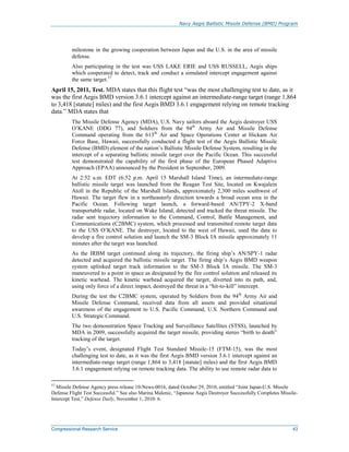 Navy Aegis Ballistic Missile Defense (BMD) Program
Congressional Research Service 43
milestone in the growing cooperation between Japan and the U.S. in the area of missile
defense.
Also participating in the test was USS LAKE ERIE and USS RUSSELL, Aegis ships
which cooperated to detect, track and conduct a simulated intercept engagement against
the same target.57
April 15, 2011, Test. MDA states that this flight test “was the most challenging test to date, as it
was the first Aegis BMD version 3.6.1 intercept against an intermediate-range target (range 1,864
to 3,418 [statute] miles) and the first Aegis BMD 3.6.1 engagement relying on remote tracking
data.” MDA states that
The Missile Defense Agency (MDA), U.S. Navy sailors aboard the Aegis destroyer USS
O’KANE (DDG 77), and Soldiers from the 94th
Army Air and Missile Defense
Command operating from the 613th
Air and Space Operations Center at Hickam Air
Force Base, Hawaii, successfully conducted a flight test of the Aegis Ballistic Missile
Defense (BMD) element of the nation’s Ballistic Missile Defense System, resulting in the
intercept of a separating ballistic missile target over the Pacific Ocean. This successful
test demonstrated the capability of the first phase of the European Phased Adaptive
Approach (EPAA) announced by the President in September, 2009.
At 2:52 a.m. EDT (6:52 p.m. April 15 Marshall Island Time), an intermediate-range
ballistic missile target was launched from the Reagan Test Site, located on Kwajalein
Atoll in the Republic of the Marshall Islands, approximately 2,300 miles southwest of
Hawaii. The target flew in a northeasterly direction towards a broad ocean area in the
Pacific Ocean. Following target launch, a forward-based AN/TPY-2 X-band
transportable radar, located on Wake Island, detected and tracked the threat missile. The
radar sent trajectory information to the Command, Control, Battle Management, and
Communications (C2BMC) system, which processed and transmitted remote target data
to the USS O’KANE. The destroyer, located to the west of Hawaii, used the data to
develop a fire control solution and launch the SM-3 Block IA missile approximately 11
minutes after the target was launched.
As the IRBM target continued along its trajectory, the firing ship’s AN/SPY-1 radar
detected and acquired the ballistic missile target. The firing ship’s Aegis BMD weapon
system uplinked target track information to the SM-3 Block IA missile. The SM-3
maneuvered to a point in space as designated by the fire control solution and released its
kinetic warhead. The kinetic warhead acquired the target, diverted into its path, and,
using only force of a direct impact, destroyed the threat in a “hit-to-kill” intercept.
During the test the C2BMC system, operated by Soldiers from the 94th
Army Air and
Missile Defense Command, received data from all assets and provided situational
awareness of the engagement to U.S. Pacific Command, U.S. Northern Command and
U.S. Strategic Command.
The two demonstration Space Tracking and Surveillance Satellites (STSS), launched by
MDA in 2009, successfully acquired the target missile, providing stereo “birth to death”
tracking of the target.
Today’s event, designated Flight Test Standard Missile-15 (FTM-15), was the most
challenging test to date, as it was the first Aegis BMD version 3.6.1 intercept against an
intermediate-range target (range 1,864 to 3,418 [statute] miles) and the first Aegis BMD
3.6.1 engagement relying on remote tracking data. The ability to use remote radar data to
57
Missile Defense Agency press release 10-News-0016, dated October 29, 2010, entitled “Joint Japan-U.S. Missile
Defense Flight Test Successful.” See also Marina Malenic, “Japanese Aegis Destroyer Successfully Completes Missile-
Intercept Test,” Defense Daily, November 1, 2010: 6.
 