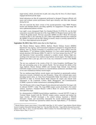 Navy Aegis Ballistic Missile Defense (BMD) Program
Congressional Research Service 47
target reentry vehicle, diverted into its path, and, using only the force of a direct impact,
engaged and destroyed the target.
Initial indications are that all components performed as designed. Program officials will
assess and evaluate system performance based upon telemetry and other data obtained
during the test.
This test exercised the latest version of the second-generation Aegis BMD Weapon
System and Standard Missile, providing capability for engagement of longer-range and
more sophisticated ballistic missiles.
Last night’s event, designated Flight Test Standard Missile-19 (FTM-19), was the third
consecutive successful intercept test of the Aegis BMD 4.0 Weapon System and the SM-
3 Block IB guided missile. Previous successful ABMD 4.0 SM-3 Block IB intercepts
occurred on May 9, 2012 and June 26, 2012. Other Aegis BMD intercepts have employed
the ABMD 3.6 and 4.0 with the SM-3 Block IA missile, which is currently operational on
U.S. Navy ships deployed across the globe.64
September 10, 2013, Test. MDA states that in this flight test,
The Missile Defense Agency (MDA), Ballistic Missile Defense System (BMDS)
Operational Test Agency, Joint Functional Component Command for Integrated Missile
Defense, and U.S. Pacific Command, in conjunction with U.S. Army soldiers from the
Alpha Battery, 2nd
Air Defense Artillery Regiment, U.S. Navy sailors aboard the guided
missile destroyer USS Decatur (DDG-73), and U.S. Air Force airmen from the 613th
Air
and Operations Center successfully conducted a complex missile defense flight test,
resulting in the intercept of two medium-range ballistic missile targets. The flight test was
planned more than a year ago, and is not in any way connected to events in the Middle
East.
The test was conducted in the vicinity of the U.S. Army Kwajalein Atoll/Reagan Test
Site and surrounding areas in the western Pacific. The test stressed the ability of the
Aegis Ballistic Missile Defense (BMD) and Terminal High Altitude Area Defense
(THAAD) weapon systems to function in a layered defense architecture and defeat a raid
of two near-simultaneous ballistic missile targets.
The two medium-range ballistic missile targets were launched on operationally realistic
trajectories towards a defended area near Kwajalein. Along with overhead space assets
providing launch alerts, an Army-Navy/Transportable Radar Surveillance and Control
(AN/TPY-2) radar in Forward Based Mode detected the targets and relayed track
information to the Command, Control, Battle Management, and Communications
(C2BMC) system for further transmission to defending BMDS assets.
The USS Decatur with its Aegis Weapon System detected and tracked the first target with
its onboard AN/SPY-1 radar. The Aegis BMD weapon system developed a fire control
solution, launched a Standard Missile-3 (SM-3) Block IA missile, and successfully
intercepted the target.
In a demonstration of BMDS layered defense capabilities, a second AN/TPY-2 radar in
Terminal Mode, located with the THAAD weapon system, acquired and tracked the
target missiles. THAAD developed a fire control solution, launched a THAAD
interceptor missile, and successfully intercepted the second medium-range ballistic
missile target. THAAD was operated by soldiers from the Alpha Battery, 2nd
Air Defense
64
Missile Defense Agency press release 13-News-0005, dated May 16, 2013, entitled “Aegis Ballistic Missile Defense
System Completes Successful Intercept Flight Test.” See also Mike McCarthy, “Aegis Missile Intercept Successful,”
Defense Daily, May 17, 2013: 7-8; and Amy Butler, “MDA Conducts Two Successful Flight Tests,” Aerospace Daily
& Defense Report, May 17, 2013: 3.
 