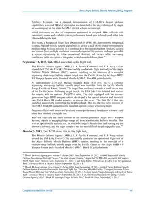 Navy Aegis Ballistic Missile Defense (BMD) Program
Congressional Research Service 48
Artillery Regiment. As a planned demonstration of THAAD’s layered defense
capabilities, a second THAAD interceptor was launched at the target destroyed by Aegis
as a contingency in the event the SM-3 did not achieve an intercept.
Initial indications are that all components performed as designed. MDA officials will
extensively assess and evaluate system performance based upon telemetry and other data
obtained during the test.
The event, a designated Flight Test Operational-01 (FTO-01), demonstrated integrated,
layered, regional missile defense capabilities to defeat a raid of two threat-representative
medium-range ballistic missiles in a combined live-fire operational test. Soldiers, sailors,
and airmen from multiple combatant commands operated the systems, and were provided
a unique opportunity to refine operational doctrine and tactics while increasing
confidence in the execution of integrated air and missile defense plans.65
September 18, 2013, Test. MDA states that in this flight test,
The Missile Defense Agency (MDA), U.S. Pacific Command, and U.S. Navy sailors
aboard the USS Lake Erie (CG 70) successfully conducted a flight test today of the Aegis
Ballistic Missile Defense (BMD) system, resulting in the intercept of a complex
separating short-range ballistic missile target over the Pacific Ocean by the Aegis BMD
4.0 Weapon System and a Standard Missile-3 (SM-3) Block IB guided missile.
At approximately 2:30 p.m. Hawaii Standard Time (8:30 p.m. EDT), a complex
separating short-range ballistic missile target was launched from the Pacific Missile
Range Facility on Kauai, Hawaii. The target flew northwest towards a broad ocean area
of the Pacific Ocean. Following target launch, the USS Lake Erie detected and tracked
the missile with its onboard AN/SPY-1 radar. The ship, equipped with the second-
generation Aegis BMD weapon system, developed a fire control solution and launched
two SM-3 Block IB guided missiles to engage the target. The first SM-3 that was
launched successfully intercepted the target warhead. This was the first salvo mission of
two SM-3 Block IB guided missiles launched against a single separating target.
Program officials will assess and evaluate system performance based upon telemetry and
other data obtained during the test.
This test exercised the latest version of the second-generation Aegis BMD Weapon
System, capable of engaging longer range and more sophisticated ballistic missiles. This
was an operationally realistic test, in which the target’s launch time and bearing are not
known in advance, and the target complex was the most difficult target engaged to date.66
October 3, 2013, Test. MDA states that in this flight test,
The Missile Defense Agency (MDA), U.S. Pacific Command, and U.S. Navy sailors
aboard the USS Lake Erie (CG 70) successfully conducted an operational flight test of
the Aegis Ballistic Missile Defense (BMD) system, resulting in the intercept of a
medium-range ballistic missile target over the Pacific Ocean by the Aegis BMD 4.0
Weapon System and a Standard Missile-3 (SM-3) Block IB guided missile.
65
Missile Defense Agency press release 13-News-0007, dated September 10, 2013, entitled “Successful Missile
Defense Test Against Multiple Targets.” See also Megan Eckstein, “Aegis BMDS, THAAD Successful In Complex
MDA Flight Test,” Defense Daily, September 11, 2013: 1; and Amy Butler, “MDA Goes Two For Two In Operational
Test,” Aerospace Daily & Defense Report, September 11, 2013: 4.
66
Missile Defense Agency press release 13-News-0008, dated September 18, 2013, entitled “Aegis Ballistic Missile
Defense System Completes Successful Intercept Flight Test.” See also Mike McCarthy, “Pentagon Succeeds At Sea-
Based Missile Defense Test,” Defense Daily, September 20, 2013: 1; Amy Butler, “Aegis Intercepts In First-Ever Salvo
Test,” Aerospace Daily & Defense Report, September 20, 2013: 3; and Jason Sherman and John Liang, “Missile
Defense Agency’s SM-3 Block IB Intercepts Target In Salvo Fire,” Inside the Navy, September 23, 2013.
 
