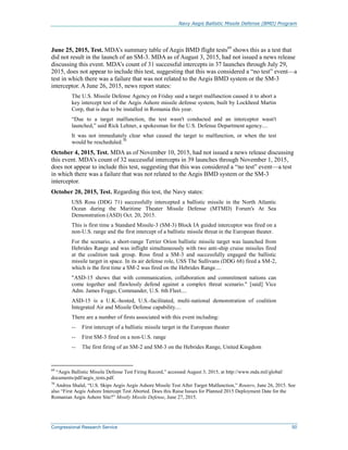 Navy Aegis Ballistic Missile Defense (BMD) Program
Congressional Research Service 50
June 25, 2015, Test. MDA’s summary table of Aegis BMD flight tests69
shows this as a test that
did not result in the launch of an SM-3. MDA as of August 3, 2015, had not issued a news release
discussing this event. MDA’s count of 31 successful intercepts in 37 launches through July 29,
2015, does not appear to include this test, suggesting that this was considered a “no test” event—a
test in which there was a failure that was not related to the Aegis BMD system or the SM-3
interceptor. A June 26, 2015, news report states:
The U.S. Missile Defense Agency on Friday said a target malfunction caused it to abort a
key intercept test of the Aegis Ashore missile defense system, built by Lockheed Martin
Corp, that is due to be installed in Romania this year.
“Due to a target malfunction, the test wasn't conducted and an interceptor wasn't
launched,” said Rick Lehner, a spokesman for the U.S. Defense Department agency....
It was not immediately clear what caused the target to malfunction, or when the test
would be rescheduled.70
October 4, 2015, Test. MDA as of November 10, 2015, had not issued a news release discussing
this event. MDA’s count of 32 successful intercepts in 39 launches through November 1, 2015,
does not appear to include this test, suggesting that this was considered a “no test” event—a test
in which there was a failure that was not related to the Aegis BMD system or the SM-3
interceptor.
October 20, 2015, Test. Regarding this test, the Navy states:
USS Ross (DDG 71) successfully intercepted a ballistic missile in the North Atlantic
Ocean during the Maritime Theater Missile Defense (MTMD) Forum's At Sea
Demonstration (ASD) Oct. 20, 2015.
This is first time a Standard Missile-3 (SM-3) Block IA guided interceptor was fired on a
non-U.S. range and the first intercept of a ballistic missile threat in the European theater.
For the scenario, a short-range Terrier Orion ballistic missile target was launched from
Hebrides Range and was inflight simultaneously with two anti-ship cruise missiles fired
at the coalition task group. Ross fired a SM-3 and successfully engaged the ballistic
missile target in space. In its air defense role, USS The Sullivans (DDG 68) fired a SM-2,
which is the first time a SM-2 was fired on the Hebrides Range....
"ASD-15 shows that with communication, collaboration and commitment nations can
come together and flawlessly defend against a complex threat scenario." [said] Vice
Adm. James Foggo, Commander, U.S. 6th Fleet....
ASD-15 is a U.K.-hosted, U.S.-facilitated, multi-national demonstration of coalition
Integrated Air and Missile Defense capability....
There are a number of firsts associated with this event including:
-- First intercept of a ballistic missile target in the European theater
-- First SM-3 fired on a non-U.S. range
-- The first firing of an SM-2 and SM-3 on the Hebrides Range, United Kingdom
69
“Aegis Ballistic Missile Defense Test Firing Record,” accessed August 3, 2015, at http://www.mda.mil/global/
documents/pdf/aegis_tests.pdf.
70
Andrea Shalal, “U.S. Skips Aegis Aegis Ashore Missile Test After Target Malfunction,” Reuters, June 26, 2015. See
also “First Aegis Ashore Intercept Test Aborted. Does this Raise Issues for Planned 2015 Deployment Date for the
Romanian Aegis Ashore Site?” Mostly Missile Defense, June 27, 2015.
 