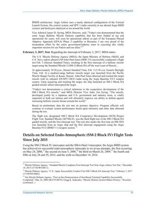 Navy Aegis Ballistic Missile Defense (BMD) Program
Congressional Research Service 53
BMDS architecture. Aegis Ashore uses a nearly identical configuration of the Vertical
Launch System, fire control system, and SPY-1 radar currently in use aboard Aegis BMD
cruisers and destroyers deployed at sea around the world.
Vice Admiral James D. Syring, MDA Director, said, "Today's test demonstrated that the
same Aegis Ballistic Missile Defense capability that has been fielded at sea and
operational for years, will soon be operational ashore as part of the European Phased
Adaptive Approach (EPAA) Phase 2 capability in Romania. I am very proud of the
tremendous effort by the entire government/industry team in executing this vitally
important mission for our Nation and our allies."73
February 3, 2017, Test. Regarding the intercept of February 3, 2017, MDA states:
The U.S. Missile Defense Agency (MDA), the Japan Ministry of Defense (MoD), and
U.S. Navy sailors aboard USS John Paul Jones (DDG 53) successfully conducted a flight
test Feb. 3 (Hawaii Standard Time), resulting in the first intercept of a ballistic missile
target using the Standard Missile-3 (SM-3) Block IIA off the west coast of Hawaii....
At approximately 10:30 p.m., Hawaii Standard Time, Feb. 3 (3:30 a.m. Eastern Daylight
Time, Feb. 4) a medium-range ballistic missile target was launched from the Pacific
Missile Range Facility at Kauai, Hawaii. John Paul Jones detected and tracked the target
missile with its onboard AN/SPY-1D(V) radar using the Aegis Baseline 9.C2 weapon
system. Upon acquiring and tracking the target, the ship launched an SM-3 Block IIA
guided missile which intercepted the target.
“Today's test demonstrates a critical milestone in the cooperative development of the
SM-3 Block IIA missile,” said MDA Director Vice Adm. Jim Syring. “The missile,
developed jointly by a Japanese and U.S. government and industry team, is vitally
important to both our nations and will ultimately improve our ability to defend against
increasing ballistic missile threats around the world."
Based on preliminary data the test met its primary objective. Program officials will
continue to evaluate system performance based upon telemetry and other data obtained
during the test.
The flight test, designated SM-3 Block IIA Cooperative Development (SCD) Project
Flight Test, Standard Missile (SFTM)-01, was the third flight test of the SM-3 Block IIA
guided missile, and the first intercept test. This test also marks the first time an SM-3IIA
was launched from an Aegis ship and the first intercept engagement using the Aegis
Baseline 9.C2 (BMD 5.1) weapon system.74
Details on Selected Endo-Atmospheric (SM-2 Block IV) Flight Tests
Since July 2015
Using the SM-2 Block IV interceptor and the SM-6 Dual I interceptor, the Aegis BMD system
has achieved six successful endo-atmospheric intercepts in six at-sea attempts, the first occurring
on May 24, 2006,75
the second on June 5, 2008,76
the third on March 26, 2009,77
the fourth and
fifth on July 28 and 29, 2015, and the sixth on December 14, 2016.
73
Missile Defense Agency, “Standard Missile Completes First Intercept Test from Aegis Ashore Test Site,” December
10, 2015 (15-NEWS-0011).
74
Missile Defense Agency, “U.S., Japan Successfully Conduct First SM-3 Block IIA Intercept Test,” February 3, 2017
(17-NEWS-0002).
75
See Missile Defense Agency, “First at-Sea Demonstration of Sea-Based Terminal Capability Successfully
Completed,” May 24, 2006 (06-FYI-0079); Gregg K. Kakesako, “Missile Defense System Makes History,” Honolulu
(continued...)
 