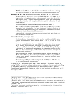 Navy Aegis Ballistic Missile Defense (BMD) Program
Congressional Research Service 55
MMW Events 1 and 2 were the 30th
and 31st
successful ballistic missile defense intercepts
in 37 flight test attempts for the Aegis BMD program since flight testing began in 2002.78
December 14, 2016, Test. Regarding the intercept of December 14, 2016, MDA states:
The Missile Defense Agency and sailors aboard USS John Paul Jones (DDG 53), an
Aegis baseline 9.C1 equipped destroyer, today successfully fired a salvo of two SM-6
Dual I missiles against a complex medium-range ballistic missile target, demonstrating
the Sea Based Terminal endo-atmospheric defensive capability and meeting the test's
primary objective.
The test was conducted off the coast of Hawaii just after midnight on Dec. 14.
"This test demonstrated the capabilities MDA and the Navy are delivering to our fleet
commanders," said MDA Director Vice Adm. Jim Syring. "The SM-6 missile and the
Aegis Weapon System continue to prove that they are critical components of our nation's
multilayered, robust ballistic missile defense system."...
Program officials will continue evaluating system performance based upon telemetry and
other data obtained during the test.79
A December 16, 2016, press report states:
The Missile Defense Agency (MDA) said its new Sea Based Terminal (SBT) system
achieved its second ballistic missile intercept during a Dec. 14 test over the Pacific
Ocean.
During the test, the USS John Paul Jones (DDG-53)... fired a salvo of two Raytheon
[RTN] Standard Misisle-6 (SM-6) interceptors in immediate succession against a
medium-range ballistic missile target launched from the Pacific Missile Range Facility on
Kauai, Hawaii. The first interceptor was not armed and was designed to collect test data,
MDA said. The second interceptor, which carried an explosive warhead, intercepted the
Lockheed Martin-built target....
MDA called the target “complex” but declined to elaborate. However, according to the
Missile Defense Advocacy Alliance, the target emulated China’s Dong-Feng 21 (DF-21),
a ballistic missile equipped with a maneuverable re-entry vehicle and designed to destroy
U.S., aircraft carriers.
The event, designated Flight Test Standard Missile-27 (FTM-27), was SBT’s first salvo
test and its second intercept in as many tries.80
A March 15, 2017, press report quoted Mike Campisi, Raytheon’s SM-6 senior director, as
stating: “We had two missiles in the air and we wanted to make sure that we were in fact pulling
in on the target and looking at target versus looking at the other missile that’s in the air.
Simulations all said the missile would never look at the other missile in the air however, but it’s
nice to prove that.”81
78
See Missile Defense Agency, “Aegis Ballistic Missile Defense System Completes Successful Series of Intercept
Flight Test Events,” August 3, 2015 (15-NEWS-0007).
79
See Missile Defense Agency, “MDA Conducts SM-6 MRBM Intercept Test,” December 14, 2016 (16-NEWS-0012).
80
Marc Selinger, “Missile Defense Agency Scores Second Intercept With Sea Based Terminal System,” Defense Daily,
December 16, 2016: 3-4.
81
Kris Osborn, “Breakthrough - Missile Defense Agency Fires 2 SM-6 Interceptors at Once - Testing New Seeker
Technology,” Scout Military, March 15, 2017.
 