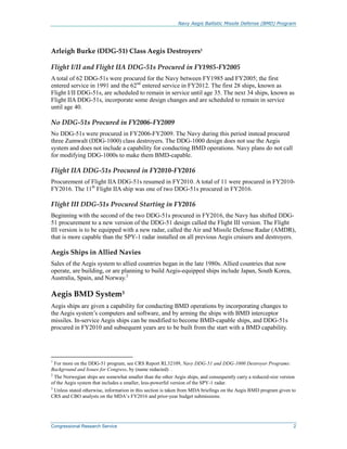 Navy Aegis Ballistic Missile Defense (BMD) Program
Congressional Research Service 2
Arleigh Burke (DDG-51) Class Aegis Destroyers1
Flight I/II and Flight IIA DDG-51s Procured in FY1985-FY2005
A total of 62 DDG-51s were procured for the Navy between FY1985 and FY2005; the first
entered service in 1991 and the 62nd
entered service in FY2012. The first 28 ships, known as
Flight I/II DDG-51s, are scheduled to remain in service until age 35. The next 34 ships, known as
Flight IIA DDG-51s, incorporate some design changes and are scheduled to remain in service
until age 40.
No DDG-51s Procured in FY2006-FY2009
No DDG-51s were procured in FY2006-FY2009. The Navy during this period instead procured
three Zumwalt (DDG-1000) class destroyers. The DDG-1000 design does not use the Aegis
system and does not include a capability for conducting BMD operations. Navy plans do not call
for modifying DDG-1000s to make them BMD-capable.
Flight IIA DDG-51s Procured in FY2010-FY2016
Procurement of Flight IIA DDG-51s resumed in FY2010. A total of 11 were procured in FY2010-
FY2016. The 11th
Flight IIA ship was one of two DDG-51s procured in FY2016.
Flight III DDG-51s Procured Starting in FY2016
Beginning with the second of the two DDG-51s procured in FY2016, the Navy has shifted DDG-
51 procurement to a new version of the DDG-51 design called the Flight III version. The Flight
III version is to be equipped with a new radar, called the Air and Missile Defense Radar (AMDR),
that is more capable than the SPY-1 radar installed on all previous Aegis cruisers and destroyers.
Aegis Ships in Allied Navies
Sales of the Aegis system to allied countries began in the late 1980s. Allied countries that now
operate, are building, or are planning to build Aegis-equipped ships include Japan, South Korea,
Australia, Spain, and Norway.2
Aegis BMD System3
Aegis ships are given a capability for conducting BMD operations by incorporating changes to
the Aegis system’s computers and software, and by arming the ships with BMD interceptor
missiles. In-service Aegis ships can be modified to become BMD-capable ships, and DDG-51s
procured in FY2010 and subsequent years are to be built from the start with a BMD capability.
1
For more on the DDG-51 program, see CRS Report RL32109, Navy DDG-51 and DDG-1000 Destroyer Programs:
Background and Issues for Congress, by (name redacted) .
2
The Norwegian ships are somewhat smaller than the other Aegis ships, and consequently carry a reduced-size version
of the Aegis system that includes a smaller, less-powerful version of the SPY-1 radar.
3
Unless stated otherwise, information in this section is taken from MDA briefings on the Aegis BMD program given to
CRS and CBO analysts on the MDA’s FY2016 and prior-year budget submissions.
 