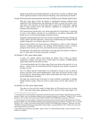 Navy Aegis Ballistic Missile Defense (BMD) Program
Congressional Research Service 57
upkeep at the nearby San Fernando shipyards, in the province of Cadiz. In addition, there
will be significant transfer of state-of-the-art technology, from which Spain can benefit.82
As part of the same joint announcement, Secretary of Defense Leon Panetta stated in part:
With four Aegis ships at Rota, the alliance is significantly boosting combined naval
capabilities in the Mediterranean, and enhancing our ability to ensure the security of this
vital region. This relocation of assets takes place as part of the United States’ ongoing
effort to better position forces and defensive capabilities in coordination with our
European allies and partners.
This announcement should send a very strong signal that the United States is continuing
to invest in this alliance, and that we are committed to our defense relationship with
Europe even as we face growing budget constraints at home.…
Alongside important agreements that were recently concluded with Romania, Poland, and
Turkey, Spain’s decision represents a critical step in implementing the European Phased
Adaptive Approach, as our leaders agreed to in Lisbon.…
Beyond missile defense, the Aegis destroyers will perform a variety of other important
missions, including participating in the Standing NATO Maritime Groups, as well as
joining in naval exercises, port visits, and maritime security cooperation activities….
The agreement also enables the United States to provide rapid and responsive support to
the U.S. Africa and U.S. Central Commands, as needed.83
An October 5, 2011, press report stated:
A senior U.S. defense official said making the [ships’] base at Rota, on Spain’s
southwestern Atlantic coast near Cadiz, would reduce the numbers of [BMD-capable
Aegis] ships needed for the [EPAA] system.
“You [would] probably need 10 of these ships if they were based in the eastern U.S. to be
able to ... transit across the ocean back and forth to [keep the same number on] patrol in
the Med,” he said.
The U.S. official said the United States was committed to having at least one ship on
station at all times in the eastern Mediterranean, where their anti-missile missiles would
be most effective. Having them based in Rota would enable more than one to be in the
eastern Mediterranean as needed.
The ships also would be part of the pool of vessels available to participate in standing
NATO maritime groups, which are used to counter piracy and for other missions, he
said.84
An October 10, 2011, press report stated:
“Our plan is to have the first couple [of ships] there in 2014 and the next two in about
2015,” said Cmdr. Marc Boyd, spokesman for [U.S. Navy] 6th
Fleet. Boyd added: “It’s
82
“Announcement on missile defence cooperation by NATO Secretary General Anders Fogh Rasmussen, the Prime
Minister of Spain, Jose Luis Rodriguez Zapatero and US Defense Secretary Leon Panetta,” October 5, 2011, accessed
October 6, 2011, at http://www.nato.int/cps/en/SID-107ADE55-FF83A6B8/natolive/opinions_78838.htm.
83
“Announcement on missile defence cooperation by NATO Secretary General Anders Fogh Rasmussen, the Prime
Minister of Spain, Jose Luis Rodriguez Zapatero and US Defense Secretary Leon Panetta,” October 5, 2011, accessed
October 6, 2011, at http://www.nato.int/cps/en/SID-107ADE55-FF83A6B8/natolive/opinions_78838.htm. See also
“SECDEF Announces Stationing of Aegis Ships at Rota, Spain,” accessed October 6, 2011, at http://www.navy.mil/
search/display.asp?story_id=63109.
84
David Brunnstrom and David Alexander, “Spain To Host U.S. Missile Defense Ships,” Reuters, October 5, 2011.
Ellipsis as in original.
 
