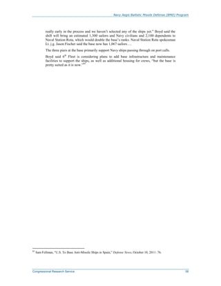 Navy Aegis Ballistic Missile Defense (BMD) Program
Congressional Research Service 58
really early in the process and we haven’t selected any of the ships yet.” Boyd said the
shift will bring an estimated 1,300 sailors and Navy civilians and 2,100 dependents to
Naval Station Rota, which would double the base’s ranks. Naval Station Rota spokesman
Lt. j.g. Jason Fischer said the base now has 1,067 sailors….
The three piers at the base primarily support Navy ships passing through on port calls.
Boyd said 6th
Fleet is considering plans to add base infrastructure and maintenance
facilities to support the ships, as well as additional housing for crews, “but the base is
pretty suited as it is now.”85
85
Sam Fellman, “U.S. To Base Anti-Missile Ships in Spain,” Defense News, October 10, 2011: 76.
 