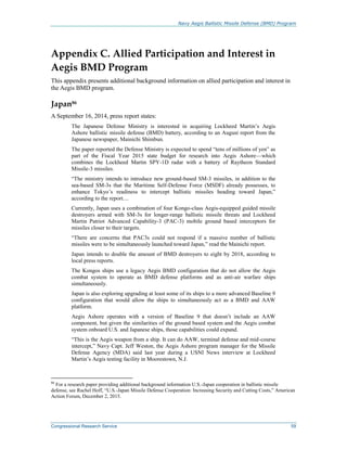 Navy Aegis Ballistic Missile Defense (BMD) Program
Congressional Research Service 59
Appendix C. Allied Participation and Interest in
Aegis BMD Program
This appendix presents additional background information on allied participation and interest in
the Aegis BMD program.
Japan86
A September 16, 2014, press report states:
The Japanese Defense Ministry is interested in acquiring Lockheed Martin’s Aegis
Ashore ballistic missile defense (BMD) battery, according to an August report from the
Japanese newspaper, Mainichi Shimbun.
The paper reported the Defense Ministry is expected to spend “tens of millions of yen” as
part of the Fiscal Year 2015 state budget for research into Aegis Ashore—which
combines the Lockheed Martin SPY-1D radar with a battery of Raytheon Standard
Missile-3 missiles.
“The ministry intends to introduce new ground-based SM-3 missiles, in addition to the
sea-based SM-3s that the Maritime Self-Defense Force (MSDF) already possesses, to
enhance Tokyo’s readiness to intercept ballistic missiles heading toward Japan,”
according to the report....
Currently, Japan uses a combination of four Kongo-class Aegis-equipped guided missile
destroyers armed with SM-3s for longer-range ballistic missile threats and Lockheed
Martin Patriot Advanced Capability-3 (PAC-3) mobile ground based interceptors for
missiles closer to their targets.
“There are concerns that PAC3s could not respond if a massive number of ballistic
missiles were to be simultaneously launched toward Japan,” read the Mainichi report.
Japan intends to double the amount of BMD destroyers to eight by 2018, according to
local press reports.
The Kongos ships use a legacy Aegis BMD configuration that do not allow the Aegis
combat system to operate as BMD defense platforms and as anti-air warfare ships
simultaneously.
Japan is also exploring upgrading at least some of its ships to a more advanced Baseline 9
configuration that would allow the ships to simultaneously act as a BMD and AAW
platform.
Aegis Ashore operates with a version of Baseline 9 that doesn’t include an AAW
component, but given the similarities of the ground based system and the Aegis combat
system onboard U.S. and Japanese ships, those capabilities could expand.
“This is the Aegis weapon from a ship. It can do AAW, terminal defense and mid-course
intercept,” Navy Capt. Jeff Weston, the Aegis Ashore program manager for the Missile
Defense Agency (MDA) said last year during a USNI News interview at Lockheed
Martin’s Aegis testing facility in Moorestown, N.J.
86
For a research paper providing additional background information U.S.-Japan cooperation in ballistic missile
defense, see Rachel Hoff, “U.S.-Japan Missile Defense Cooperation: Increasing Security and Cutting Costs,” American
Action Forum, December 2, 2015.
 