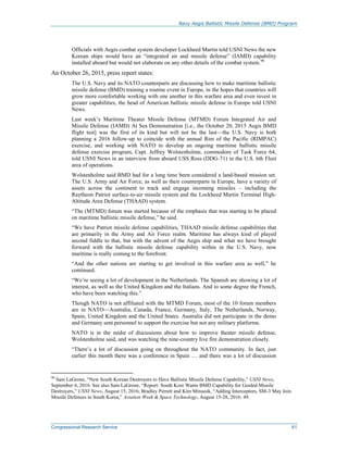 Navy Aegis Ballistic Missile Defense (BMD) Program
Congressional Research Service 61
Officials with Aegis combat system developer Lockheed Martin told USNI News the new
Korean ships would have an “integrated air and missile defense” (IAMD) capability
installed aboard but would not elaborate on any other details of the combat system.90
An October 26, 2015, press report states:
The U.S. Navy and its NATO counterparts are discussing how to make maritime ballistic
missile defense (BMD) training a routine event in Europe, in the hopes that countries will
grow more comfortable working with one another in this warfare area and even invest in
greater capabilities, the head of American ballistic missile defense in Europe told USNI
News.
Last week’s Maritime Theater Missile Defense (MTMD) Forum Integrated Air and
Missile Defense (IAMD) At Sea Demonstration [i.e., the October 20, 2015 Aegis BMD
flight test] was the first of its kind but will not be the last—the U.S. Navy is both
planning a 2016 follow-up to coincide with the annual Rim of the Pacific (RIMPAC)
exercise, and working with NATO to develop an ongoing maritime ballistic missile
defense exercise program, Capt. Jeffrey Wolstenholme, commodore of Task Force 64,
told USNI News in an interview from aboard USS Ross (DDG-71) in the U.S. 6th Fleet
area of operations.
Wolstenholme said BMD had for a long time been considered a land-based mission set.
The U.S. Army and Air Force, as well as their counterparts in Europe, have a variety of
assets across the continent to track and engage incoming missiles – including the
Raytheon Patriot surface-to-air missile system and the Lockheed Martin Terminal High-
Altitude Area Defense (THAAD) system.
“The (MTMD) forum was started because of the emphasis that was starting to be placed
on maritime ballistic missile defense,” he said.
“We have Patriot missile defense capabilities, THAAD missile defense capabilities that
are primarily in the Army and Air Force realm. Maritime has always kind of played
second fiddle to that, but with the advent of the Aegis ship and what we have brought
forward with the ballistic missile defense capability within in the U.S. Navy, now
maritime is really coming to the forefront.
“And the other nations are starting to get involved in this warfare area as well,” he
continued.
“We’re seeing a lot of development in the Netherlands. The Spanish are showing a lot of
interest, as well as the United Kingdom and the Italians. And to some degree the French,
who have been watching this.”
Though NATO is not affiliated with the MTMD Forum, most of the 10 forum members
are in NATO—Australia, Canada, France, Germany, Italy, The Netherlands, Norway,
Spain, United Kingdom and the United States. Australia did not participate in the demo
and Germany sent personnel to support the exercise but not any military platforms.
NATO is in the midst of discussions about how to improve theater missile defense,
Wolstenholme said, and was watching the nine-country live fire demonstration closely.
“There’s a lot of discussion going on throughout the NATO community. In fact, just
earlier this month there was a conference in Spain … and there was a lot of discussion
90
Sam LaGrone, “New South Korean Destroyers to Have Ballistic Missile Defense Capability,” USNI News,
September 6, 2016. See also Sam LaGrone, “Report: South Kore Wants BMD Capability for Guided Missile
Destroyers,” USNI News, August 15, 2016; Bradley Perrett and Kim Minseok, “Adding Interceptors, SM-3 May Join
Missile Defenses in South Korea,” Aviation Week & Space Technology, August 15-28, 2016: 49.
 