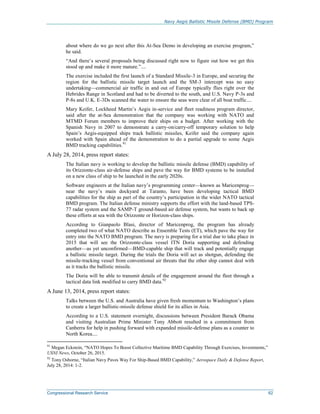 Navy Aegis Ballistic Missile Defense (BMD) Program
Congressional Research Service 62
about where do we go next after this At-Sea Demo in developing an exercise program,”
he said.
“And there’s several proposals being discussed right now to figure out how we get this
stood up and make it more mature.”....
The exercise included the first launch of a Standard Missile-3 in Europe, and securing the
region for the ballistic missile target launch and the SM-3 intercept was no easy
undertaking—commercial air traffic in and out of Europe typically flies right over the
Hebrides Range in Scotland and had to be diverted to the south, and U.S. Navy P-3s and
P-8s and U.K. E-3Ds scanned the water to ensure the seas were clear of all boat traffic....
Mary Keifer, Lockheed Martin’s Aegis in-service and fleet readiness program director,
said after the at-Sea demonstration that the company was working with NATO and
MTMD Forum members to improve their ships on a budget. After working with the
Spanish Navy in 2007 to demonstrate a carry-on/carry-off temporary solution to help
Spain’s Aegis-equipped ships track ballistic missiles, Keifer said the company again
worked with Spain ahead of the demonstration to do a partial upgrade to some Aegis
BMD tracking capabilities.91
A July 28, 2014, press report states:
The Italian navy is working to develop the ballistic missile defense (BMD) capability of
its Orizzonte-class air-defense ships and pave the way for BMD systems to be installed
on a new class of ship to be launched in the early 2020s.
Software engineers at the Italian navy’s programming center—known as Maricenprog—
near the navy’s main dockyard at Taranto, have been developing tactical BMD
capabilities for the ship as part of the country’s participation in the wider NATO tactical
BMD program. The Italian defense ministry supports the effort with the land-based TPS-
77 radar system and the SAMP-T ground-based air defense system, but wants to back up
these efforts at sea with the Orizzonte or Horizon-class ships.
According to Gianpaolo Blasi, director of Maricenprog, the program has already
completed two of what NATO describe as Ensemble Tests (ET), which pave the way for
entry into the NATO BMD program. The navy is preparing for a trial due to take place in
2015 that will see the Orizzonte-class vessel ITN Doria supporting and defending
another—as yet unconfirmed—BMD-capable ship that will track and potentially engage
a ballistic missile target. During the trials the Doria will act as shotgun, defending the
missile-tracking vessel from conventional air threats that the other ship cannot deal with
as it tracks the ballistic missile.
The Doria will be able to transmit details of the engagement around the fleet through a
tactical data link modified to carry BMD data.92
A June 13, 2014, press report states:
Talks between the U.S. and Australia have given fresh momentum to Washington’s plans
to create a larger ballistic-missile defense shield for its allies in Asia.
According to a U.S. statement overnight, discussions between President Barack Obama
and visiting Australian Prime Minister Tony Abbott resulted in a commitment from
Canberra for help in pushing forward with expanded missile-defense plans as a counter to
North Korea....
91
Megan Eckstein, “NATO Hopes To Boost Collective Maritime BMD Capability Through Exercises, Investments,”
USNI News, October 26, 2015.
92
Tony Osborne, “Italian Navy Paves Way For Ship-Based BMD Capability,” Aerospace Daily & Defense Report,
July 28, 2014: 1-2.
 
