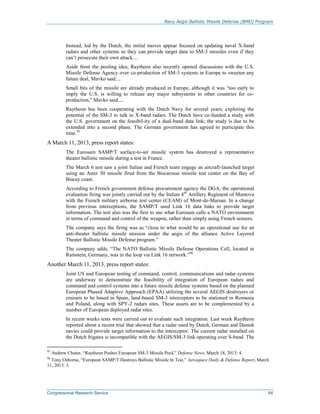 Navy Aegis Ballistic Missile Defense (BMD) Program
Congressional Research Service 64
Instead, led by the Dutch, the initial moves appear focused on updating naval X-band
radars and other systems so they can provide target data to SM-3 missiles even if they
can’t prosecute their own attack....
Aside from the pooling idea, Raytheon also recently opened discussions with the U.S.
Missile Defense Agency over co-production of SM-3 systems in Europe to sweeten any
future deal, Mavko said....
Small bits of the missile are already produced in Europe, although it was “too early to
imply the U.S. is willing to release any major subsystems to other countries for co-
production,” Mavko said....
Raytheon has been cooperating with the Dutch Navy for several years, exploring the
potential of the SM-3 to talk to X-band radars. The Dutch have co-funded a study with
the U.S. government on the feasibil-ity of a dual-band data link; the study is due to be
extended into a second phase. The German government has agreed to participate this
time.95
A March 11, 2013, press report states:
The Eurosam SAMP/T surface-to-air missile system has destroyed a representative
theater ballistic missile during a test in France.
The March 6 test saw a joint Italian and French team engage an aircraft-launched target
using an Aster 30 missile fired from the Biscarosse missile test center on the Bay of
Biscay coast.
According to French government defense procurement agency the DGA, the operational
evaluation firing was jointly carried out by the Italian 4th
Artillery Regiment of Mantova
with the French military airborne test center (CEAM) of Mont-de-Marsan. In a change
from previous interceptions, the SAMP/T used Link 16 data links to provide target
information. The test also was the first to use what Eurosam calls a NATO environment
in terms of command and control of the weapon, rather than simply using French sensors.
The company says the firing was as “close to what would be an operational use for an
anti-theater ballistic missile mission under the aegis of the alliance Active Layered
Theater Ballistic Missile Defense program.”
The company adds, “The NATO Ballistic Missile Defense Operations Cell, located in
Ramstein, Germany, was in the loop via Link 16 network.”96
Another March 11, 2013, press report states:
Joint US and European testing of command, control, communications and radar systems
are underway to demonstrate the feasibility of integration of European radars and
command and control systems into a future missile defense systems based on the planned
European Phased Adaptive Approach (EPAA) utilizing the several AEGIS destroyers or
cruisers to be based in Spain, land-based SM-3 interceptors to be stationed in Romania
and Poland, along with SPY-2 radars sites. These assets are to be complemented by a
number of European deployed radar sites.
In recent weeks tests were carried out to evaluate such integration. Last week Raytheon
reported about a recent trial that showed that a radar used by Dutch, German and Danish
navies could provide target information to the interceptor. The current radar installed on
the Dutch frigates is incompatible with the AEGIS/SM-3 link operating over S-band. The
95
Andrew Chuter, “Raytheon Pushes European SM-3 Missile Pool,” Defense News, March 18, 2013: 4.
96
Tony Osborne, “European SAMP/T Destroys Ballistic Missile In Test,” Aerospace Daily & Defense Report, March
11, 2013: 3.
 
