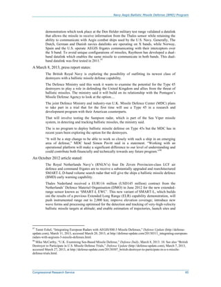 Navy Aegis Ballistic Missile Defense (BMD) Program
Congressional Research Service 65
demonstration which took place at the Den Helder military test range validated a datalink
that allows the missile to receive information from the Thales sensor while retaining the
ability to communicate with Aegis combat ships used by the U.S. Navy. Generally, The
Dutch, German and Danish navies datalinks are operating on X bands, while Norway,
Spain and the U.S. operate AEGIS frigates communicating with their interceptors over
the S band. To avoid unique configurations of missiles, Raytheon has developed a dual-
band datalink which enables the same missile to communicate in both bands. This dual-
band datalink was first tested in 2011.97
A March 8, 2013, press report states:
The British Royal Navy is exploring the possibility of outfitting its newest class of
destroyers with a ballistic missile defense capability.
The Defence Ministry said this week it wants to examine the potential for the Type 45
destroyers to play a role in defending the United Kingdom and allies from the threat of
ballistic missiles. The ministry said it will build on its relationship with the Pentagon’s
Missile Defense Agency to look at the option....
The joint Defence Ministry and industry-run U.K. Missile Defence Center (MDC) plans
to take part in a trial that for the first time will use a Type 45 in a research and
development program with their American counterparts.
That will involve testing the Sampson radar, which is part of the Sea Viper missile
system, in detecting and tracking ballistic missiles, the ministry said.
The is no program to deploy ballistic missile defense on Type 45s but the MDC has in
recent years been exploring the option for the destroyers.
“It will be a step change to be able to work so closely with such a ship in an emerging
area of defense,” MDC head Simon Pavitt said in a statement. “Working with an
operational platform will make a significant difference to our level of understanding and
could contribute both financially and technically towards any future program.”98
An October 2012 article stated:
The Royal Netherlands Navy’s (RNLN’s) four De Zeven Provincien-class LCF air
defence and command frigates are to receive a substantially upgraded and rearchitectured
SMART-L D-band volume search radar that will give the ships a ballistic missile defence
(BMD) early warning capability.
Thales Nederland received a EUR116 million (USD145 million) contract from the
Netherlands’ Defence Materiel Organisation (DMO) in June 2012 for the new extended-
range sensor known as ‘SMART-L EWC’. This new variant of SMART-L, which builds
oni the results of a previous Extended Long Range (ELR) capability demonstration, will
push instrumented range out to 2,000 km; improve elevation coverage; introduce new
wave forms and processing optimised for the detection and tracking of very-high-velocity
ballistic missile targets at altitude; and enable estimation of trajectories, launch sites and
97
Tamir Eshel, “Integrating European Radars with AEGIS/SM-3 Missile Defenses,” Defense Update (http://defense-
update.com), March 11, 2013, accessed March 20, 2013, at http://defense-update.com/20130311_integrating-european-
radars-with-aegissm-3-missile-defenses.html.
98
Mike McCarthy, “U.K. Examining Sea-Based Missile Defense,” Defense Daily, March 8, 2013: 10. See also “British
Destroyer to Participate in U.S. Missile Defense Trials,” Defense Update (http://defense-update.com), March 7, 2013,
accessed March 27, 2013, at http://defense-update.com/20130307_british-destroyer-to-participate-in-u-s-missile-
defense-trials.html.
 