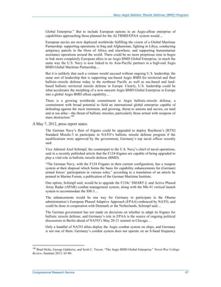 Navy Aegis Ballistic Missile Defense (BMD) Program
Congressional Research Service 67
Global Enterprise.” But to include European nations in an Aegis-afloat enterprise of
capabilities approaching those planned for the ALTBMD/EPAA system would....
European navies are now deployed worldwide fulfilling the vision of a Global Maritime
Partnership: supporting operations in Iraq and Afghanistan, fighting in Libya, conducting
antipiracy patrols in the Horn of Africa and elsewhere, and supporting humanitarian
assistance operations around the world. There could be no more propitious time to begin
to link more completely European allies in an Aegis BMD Global Enterprise, in much the
same way the U.S. Navy is now linked to its Asia-Pacific partners in a high-end Aegis
BMD Global Maritime Partnership....
But it is unlikely that such a venture would succeed without ongoing U.S. leadership, the
same sort of leadership that is supporting sea-based Aegis BMD for territorial and fleet
ballistic-missile defense today in the northeast Pacific as well as sea-based and land-
based ballistic territorial missile defense in Europe. Clearly, U.S. leadership could be
what accelerates the morphing of a now-nascent Aegis BMD Global Enterprise in Europe
into a global Aegis BMD afloat capability....
There is a growing worldwide commitment to Aegis ballistic-missile defense, a
commitment with broad potential to field an international global enterprise capable of
defending against the most imminent, and growing, threat to nations and navies, on land
and at sea alike—the threat of ballistic missiles, particularly those armed with weapons of
mass destruction.100
A May 7, 2012, press report states:
The German Navy’s fleet of frigates could be upgraded to deploy Raytheon’s [RTN]
Standard Missile-3 to participate in NATO’s ballistic missile defense program if the
modifications were approved by the government, Germany’s top naval officer recently
said.
Vice Admiral Axel Schimpf, the counterpart to the U.S. Navy’s chief of naval operations,
said in a recently published article that the F124 frigates are capable of being upgraded to
play a vital role in ballistic missile defense (BMD).
“The German Navy, with the F124 Frigates in their current configuration, has a weapon
system at their disposal which forms the basis for capability enhancements for (German)
armed forces’ participation in various roles,” according to a translation of an article he
penned in Marine Forum, a publication of the German Maritime Institute.
One option, Schimpf said, would be to upgrade the F124s’ SMART-L and Active Phased
Array Radar (APAR) combat management system, along with the Mk-41 vertical launch
system to accommodate the SM-3....
The enhancements would be one way for Germany to participate in the Obama
administration’s European Phased Adaptive Approach (EPAA) embraced by NATO, and
could be done in cooperation with Denmark or the Netherlands, Schimpf said....
The German government has not made on decisions on whether to adapt its frigates for
ballistic missile defense, and Germany’s role in EPAA is the source of ongoing political
discussions in Berlin ahead of NATO’s May 20-21 summit in Chicago....
Only a handful of NATO allies deploy the Aegis combat system on ships, and Germany
is not one of them. Germany’s combat system does not operate on an S-band frequency
100
Brad Hicks, George Galdorisi, and Scott C. Truver, “The Aegis BMD Global Enterprise,” Naval War College
Review, Summer 2012: 65-80.
 