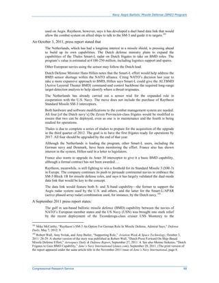 Navy Aegis Ballistic Missile Defense (BMD) Program
Congressional Research Service 68
used on Aegis. Raytheon, however, says it has developed a duel band data link that would
allow the combat system on allied ships to talk to the SM-3 and guide it to targets.101
An October 3, 2011, press report stated that
The Netherlands, which has had a longtime interest in a missile shield, is pressing ahead
to build up its own capabilities. The Dutch defense ministry plans to expand the
capabilities of the Thales Smart-L radar on Dutch frigates to take on BMD roles. The
program’s value is estimated at €100-250 million, including logistics support and spares.
Other European navies using the sensor may follow the Dutch lead.
Dutch Defense Minister Hans Hillen notes that the Smart-L effort would help address the
BMD sensor shortage within the NATO alliance. Citing NATO’s decision last year to
take a more expansive approach to BMD, Hillen says Smart-L could give the ALTBMD
[Active Layered Theater BMD] command-and control backbone the required long-range
target-detection analysis to help identify where a threat originates.
The Netherlands has already carried out a sensor trial for the expanded role in
cooperation with the U.S. Navy. The move does not include the purchase of Raytheon
Standard Missile SM-3 interceptors.
Both hardware and software modifications to the combat management system are needed.
All four [of the Dutch navy’s] De Zeven Provincien-class frigates would be modified to
ensure that two can be deployed, even as one is in maintenance and the fourth is being
readied for operations.
Thales is due to complete a series of studies to prepare for the acquisition of the upgrade
in the third quarter of 2012. The goal is to have the first frigates ready for operations by
2017. All four should be upgraded by the end of that year.
Although the Netherlands is leading the program, other Smart-L users, including the
German navy and Denmark, have been monitoring the effort. France also has shown
interest in the system, Hillen said in a letter to legislators.
France also wants to upgrade its Aster 30 interceptor to give it a basic BMD capability,
although a formal contract has not been awarded….
Raytheon, meanwhile, is still fighting to win a foothold for its Standard Missile 3 (SM-3)
in Europe. The company continues its push to persuade continental navies to embrace the
SM-3 Block 1B for missile defense roles, and says it has largely validated the dual-mode
data link that would be key to the concept.
The data link would feature both S- and X-band capability—the former to support the
Aegis radar system used by the U.S. and others, and the latter for the Smart-L/APAR
(active phased array radar) combination used, for instance, by the Dutch navy.102
A September 2011 press report states:
The gulf in sea-based ballistic missile defence (BMD) capability between the navies of
NATO’s European member states and the US Navy (USN) was brought into stark relief
by the recent deployment of the Ticonderoga-class cruiser USS Monterey to the
101
Mike McCarthy, “Raytheon’s SM-3 An Option For German Role In Missile Defense, Admiral Says,” Defense
Daily, May 7, 2012: 9.
102
Robert Wall, Amy Svitak, and Amy Butler, “Supporting Role,” Aviation Week & Space Technology, October 3,
2011: 28-29. A shorter version of the story was published as Robert Wall, “Dutch Press Forward On Ship-Based
Missile Defense Effort,” Aerospace Daily & Defense Report, September 27, 2011: 4. See also Menno Steketee, “Dutch
Frigates to Gain BMD Capability,” Jane’s Navy International (Janes.com), September 28, 2011. (The print version of
the report appeared under the same article title in the November 2011 issue of Jane’s Navy International, page 8.
 