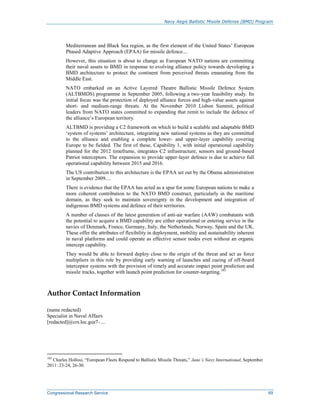 Navy Aegis Ballistic Missile Defense (BMD) Program
Congressional Research Service 69
Mediterranean and Black Sea region, as the first element of the United States’ European
Phased Adaptive Approach (EPAA) for missile defence....
However, this situation is about to change as European NATO nations are committing
their naval assets to BMD in response to evolving alliance policy towards developing a
BMD architecture to protect the continent from perceived threats emanating from the
Middle East.
NATO embarked on an Active Layered Theatre Ballistic Missile Defence System
(ALTBMDS) programme in September 2005, following a two-year feasibility study. Its
initial focus was the protection of deployed alliance forces and high-value assets against
short- and medium-range threats. At the November 2010 Lisbon Summit, political
leaders from NATO states committed to expanding that remit to include the defence of
the alliance’s European territory.
ALTBMD is providing a C2 framework on which to build a scalable and adaptable BMD
‘system of systems’ architecture, integrating new national systems as they are committed
to the alliance and enabling a complete lower- and upper-layer capability covering
Europe to be fielded. The first of these, Capability 1, with initial operational capability
planned for the 2012 timeframe, integrates C2 infrastructure, sensors and ground-based
Patriot interceptors. The expansion to provide upper-layer defence is due to achieve full
operational capability between 2015 and 2016.
The US contribution to this architecture is the EPAA set out by the Obama administration
in September 2009....
There is evidence that the EPAA has acted as a spur for some European nations to make a
more coherent contribution to the NATO BMD construct, particularly in the maritime
domain, as they seek to maintain sovereignty in the development and integration of
indigenous BMD systems and defence of their territories.
A number of classes of the latest generation of anti-air warfare (AAW) combatants with
the potential to acquire a BMD capability are either operational or entering service in the
navies of Denmark, France, Germany, Italy, the Netherlands, Norway, Spain and the UK.
These offer the attributes of flexibility in deployment, mobility and sustainability inherent
in naval platforms and could operate as effective sensor nodes even without an organic
intercept capability.
They would be able to forward deploy close to the origin of the threat and act as force
multipliers in this role by providing early warning of launches and cueing of off-board
interceptor systems with the provision of timely and accurate impact point prediction and
missile tracks, together with launch point prediction for counter-targeting.103
Author Contact Information
(name redacted)
Specialist in Naval Affairs
[redacted]@crs.loc.gov, 7-....
103
Charles Hollosi, “European Fleets Respond to Ballistic Missile Threats,” Jane’s Navy International, September
2011: 23-24, 26-30.
 