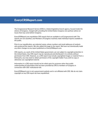 The Congressional Research Service (CRS) is a federal legislative branch agency, housed inside the
Library of Congress, charged with providing the United States Congress non-partisan advice on
issues that may come before Congress.
EveryCRSReport.com republishes CRS reports that are available to all Congressional staff. The
reports are not classified, and Members of Congress routinely make individual reports available to
the public.
Prior to our republication, we redacted names, phone numbers and email addresses of analysts
who produced the reports. We also added this page to the report. We have not intentionally made
any other changes to any report published on EveryCRSReport.com.
CRS reports, as a work of the United States government, are not subject to copyright protection in
the United States. Any CRS report may be reproduced and distributed in its entirety without
permission from CRS. However, as a CRS report may include copyrighted images or material from a
third party, you may need to obtain permission of the copyright holder if you wish to copy or
otherwise use copyrighted material.
Information in a CRS report should not be relied upon for purposes other than public
understanding of information that has been provided by CRS to members of Congress in
connection with CRS' institutional role.
EveryCRSReport.com is not a government website and is not affiliated with CRS. We do not claim
copyright on any CRS report we have republished.
EveryCRSReport.com
 