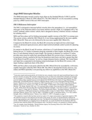 Navy Aegis Ballistic Missile Defense (BMD) Program
Congressional Research Service 5
Aegis BMD Interceptor Missiles
The BMD interceptor missiles used by Aegis ships are the Standard Missile-3 (SM-3) and the
Standard Missile-2 Block IV (SM-2 Block IV). The SM-2 Block IV is to be succeeded in coming
years by a BMD version of the new SM-6 interceptor.
SM-3 Midcourse Interceptor
The SM-3 is designed to intercept ballistic missiles above the atmosphere (i.e., exo-atmospheric
intercept), in the midcourse phase of an enemy ballistic missile’s flight. It is equipped with a “hit-
to-kill” warhead, called a kinetic vehicle, that is designed to destroy a ballistic missile’s warhead
by colliding with it.
MDA and Navy plans call for fielding increasingly capable versions of the SM-3 in coming years.
The current version, called the SM-3 Block IA, is now being supplemented by the more capable
SM-3 Block IB. These are to be followed by the even more capable SM-3 Block IIA.
Compared to the Block IA version, the Block IB version has an improved (two-color) target
seeker, an advanced signal processor, and an improved divert/attitude control system for adjusting
its course.
In contrast to the Block IA and 1B versions, which have a 21-inch-diameter booster stage at the
bottom but are 13.5 inches in diameter along the remainder of their lengths, the Block IIA version
has a 21-inch diameter along its entire length. The increase in diameter to a uniform 21 inches
provides more room for rocket fuel, permitting the Block IIA version to have a burnout velocity
(a maximum velocity, reached at the time the propulsion stack burns out) that is greater than that
of the Block IA and IB versions,4
as well as a larger-diameter kinetic warhead. The United States
and Japan have cooperated in developing certain technologies for the Block IIA version, with
Japan funding a significant share of the effort.5
MDA and Navy plans at one point called for the SM-3 Block IIA to be succeeded by a still-more-
capable interceptor called the SM-3 Block IIB. The effort to develop that missile, however, was
ended, and MDA reportedly is not pursuing any follow-on capabilities to the SM-3 Block IIA.6
4
Some press reports and journal articles, all of which are now a decade or more old, report unconfirmed figures on the
burnout velocities of various SM-3 missile configurations (some of which were proposed but ultimately not pursued).
See, for example, J. D. Williams, The Future Of Aegis Ballistic Missile Defense, point paper dated October 15, 2004,
accessed online at http://marshall.org/wp-content/uploads/2013/08/Williams-The-Future-of-Aegis-Ballistic-Missile-
Defense.pdf; “STANDARD Missile-3 Destroys a Ballistic Missile Target in Test of Sea-based Missile Defense
System,” Raytheon news release circa January 26, 2002; Gopal Ratnam, “U.S. Navy To Play Larger Role In Missile
Defense, Defense News, January 21-27, 2002: 10; Hans Mark, “A White Paper on the Defense Against Ballistic
Missiles,” The Bridge, Summer 2001, pp. 17-26, accessed online at https://www.nae.edu/File.aspx?id=7315; Michael
C. Sirak, “White House Decision May Move Sea-Based NMD Into Spotlight,” Inside Missile Defense, September 6,
2000: 1; Henry F. Cooper and J.D. Williams, “The Earliest Deployment Option—Sea-Based Defenses,” Inside Missile
Defense, September 6, 2000 (guest perspective; including graphic on page 21); Robert Holzer, “DoD Weighs Navy
Interceptor Options, Defense News, July 24, 2000: 1, 60 (graphic on page 1); and Robert Holzer, “U.S. Navy Gathers
Strength, Allies in NMD Showdown,” Defense News, March 15, 1999: 1, 42 (graphic on page 1).
5
The cooperative research effort has been carried out under a U.S.-Japan memorandum of agreement signed in 1999.
The effort has focused on risk reduction for four parts of the missile: the sensor, an advanced kinetic warhead, the
second-stage propulsion, and a lightweight nose cone. The Block IIA development effort includes the development of a
missile, called the Block II, as a stepping stone to the Block IIA. As a result, the Block IIA development effort has
sometimes been called the Block II/IIA development effort. The Block II missile is not planned as a fielded capability.
6
See, for example, Justin Doubleday, “Missile Defense Agency Not Pursuing Follow-On to SM-3 Block IIA
Interceptor,” Inside the Navy, October 24, 2016.
 