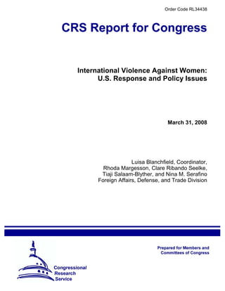 Order Code RL34438
International Violence Against Women:
U.S. Response and Policy Issues
March 31, 2008
Luisa Blanchfield, Coordinator,
Rhoda Margesson, Clare Ribando Seelke,
Tiaji Salaam-Blyther, and Nina M. Serafino
Foreign Affairs, Defense, and Trade Division
 