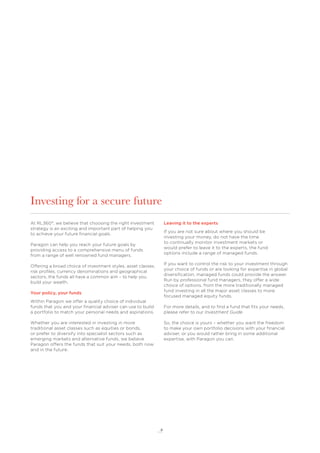 8
Investing for a secure future
At RL360°, we believe that choosing the right investment
strategy is an exciting and important part of helping you
to achieve your future ﬁnancial goals.
Paragon can help you reach your future goals by
providing access to a comprehensive menu of funds
from a range of well renowned fund managers.
Offering a broad choice of investment styles, asset classes,
risk proﬁles, currency denominations and geographical
sectors, the funds all have a common aim – to help you
build your wealth.
Your policy, your funds
Within Paragon we offer a quality choice of individual
funds that you and your ﬁnancial adviser can use to build
a portfolio to match your personal needs and aspirations.
Whether you are interested in investing in more
traditional asset classes such as equities or bonds,
or prefer to diversify into specialist sectors such as
emerging markets and alternative funds, we believe
Paragon offers the funds that suit your needs, both now
and in the future.
Leaving it to the experts
If you are not sure about where you should be
investing your money, do not have the time
to continually monitor investment markets or
would prefer to leave it to the experts, the fund
options include a range of managed funds.
If you want to control the risk to your investment through
your choice of funds or are looking for expertise in global
diversiﬁcation, managed funds could provide the answer.
Run by professional fund managers, they offer a wide
choice of options, from the more traditionally managed
fund investing in all the major asset classes to more
focused managed equity funds.
For more details, and to ﬁnd a fund that ﬁts your needs,
please refer to our Investment Guide.
So, the choice is yours – whether you want the freedom
to make your own portfolio decisions with your ﬁnancial
adviser, or you would rather bring in some additional
expertise, with Paragon you can.
 