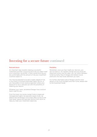 9
Risk and return
An important step towards creating a successful
investment portfolio is ensuring the funds you select meet
your investment risk proﬁle, in other words ensuring you
are comfortable with the amount of risk your investment
could be subject to.
You may be prepared to accept a higher degree of risk
in your policy to achieve potentially higher returns, or
you may prefer a more cautious approach where your
exposure to risk is reduced, but with the possibility of
lowering your returns.
Whatever your views, we believe Paragon has a solution
that is right for you.
From the lower risk money market funds to balanced
managed and higher risk specialist equity funds, we
believe that the Paragon fund range offers access to the
main asset classes and specialist sectors from which to
help you meet your investment objectives.
Flexibility
Remember, once you have made your decision, you
are not tied to it. As markets change and your ﬁnancial
objectives evolve over the years, you can switch between
funds (currently free of charge) and redirect future
premiums into new funds whenever you want.
For further information about Paragon and for more
details on the fund managers and their funds, please refer
to the Investment Guide.
Investing for a secure future continued
 