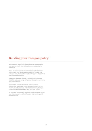 17
Building your Paragon policy
With Paragon, we’ve brought together all the elements
you need to create your tailored investment policy for
the future.
If you are looking for an investment policy that aims at
nothing less than growing your wealth, in the way that
suits you best, then we believe that Paragon is the perfect
match for your ambition.
In Paragon, we have created a product that combines
ﬂexibility, a diverse range of funds and excellent servicing
and administration.
Paragon has been built to be as ambitious and
enterprising as you are, and it has been brought to the
market place by a strong and reliable company that you
can entrust with your wealth and with your future.
All you have to do now is bring the pieces together, in the
way that you want and look forward to an exciting and
dynamic future.
 