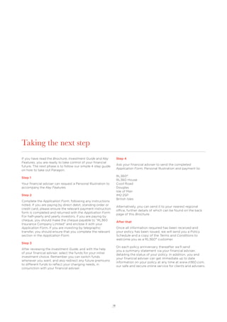 18
Taking the next step
If you have read the Brochure, Investment Guide and Key
Features, you are ready to take control of your ﬁnancial
future. The next phase is to follow our simple 4 step guide
on how to take out Paragon.
Step 1
Your ﬁnancial adviser can request a Personal Illustration to
accompany the Key Features.
Step 2
Complete the Application Form, following any instructions
noted. If you are paying by direct debit, standing order or
credit card, please ensure the relevant payment instruction
form is completed and returned with the Application Form.
For half-yearly and yearly investors, if you are paying by
cheque, you should make the cheque payable to “RL360
Insurance Company Limited” and enclose it with your
Application Form. If you are investing by telegraphic
transfer, you should ensure that you complete the relevant
section in the Application Form.
Step 3
After reviewing the Investment Guide, and with the help
of your ﬁnancial adviser, select the funds for your initial
investment choice. Remember you can switch funds
whenever you want, and also redirect any future premiums
to different funds to reﬂect your changing needs, in
conjunction with your ﬁnancial adviser.
Step 4
Ask your ﬁnancial adviser to send the completed
Application Form, Personal Illustration and payment to:
RL360°
RL360 House
Cooil Road
Douglas
Isle of Man
IM2 2SP
British Isles
Alternatively, you can send it to your nearest regional
office, further details of which can be found on the back
page of this Brochure.
After that
Once all information required has been received and
your policy has been issued, we will send you a Policy
Schedule and a copy of the Terms and Conditions to
welcome you as a RL360° customer.
On each policy anniversary thereafter we’ll send
you a summary statement via your ﬁnancial adviser,
detailing the status of your policy. In addition, you and
your ﬁnancial adviser can get immediate up to date
information on your policy at any time at www.rl360.com,
our safe and secure online service for clients and advisers.
 