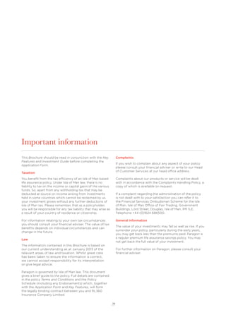 19
Important information
This Brochure should be read in conjunction with the Key
Features and Investment Guide before completing the
Application Form.
Taxation
You beneﬁt from the tax efficiency of an Isle of Man based
life assurance policy. Under Isle of Man law, there is no
liability to tax on the income or capital gains of the various
funds. So, apart from any withholding tax that may be
deducted at source on income arising from investments
held in some countries which cannot be reclaimed by us,
your investment grows without any further deductions of
Isle of Man tax. Please remember, that as a policyholder,
you will be responsible for any tax liability that may arise as
a result of your country of residence or citizenship.
For information relating to your own tax circumstances
you should consult your ﬁnancial adviser. The value of tax
beneﬁts depends on individual circumstances and can
change in the future.
Law
The information contained in this Brochure is based on
our current understanding as at January 2013 of the
relevant areas of law and taxation. Whilst great care
has been taken to ensure the information is correct,
we cannot accept responsibility for its interpretation
or give legal advice.
Paragon is governed by Isle of Man law. This document
gives a brief guide to the policy. Full details are contained
in the policy Terms and Conditions and the Policy
Schedule (including any Endorsements) which, together
with the Application Form and Key Features, will form
the legally binding contract between you and RL360
Insurance Company Limited.
Complaints
If you wish to complain about any aspect of your policy
please consult your ﬁnancial adviser or write to our Head
of Customer Services at our head office address.
Complaints about our products or service will be dealt
with in accordance with the Complaints Handling Policy, a
copy of which is available on request.
If a complaint regarding the administration of the policy
is not dealt with to your satisfaction you can refer it to
the Financial Services Ombudsman Scheme for the Isle
of Man, Isle of Man Office of Fair Trading, Government
Buildings, Lord Street, Douglas, Isle of Man, IM1 1LE.
Telephone +44 (0)1624 686500.
General information
The value of your investments may fall as well as rise. If you
surrender your policy, particularly during the early years,
you may get back less than the premiums paid. Paragon is
a regular premium life assurance savings policy. You may
not get back the full value of your investment.
For further information on Paragon, please consult your
ﬁnancial adviser.
 