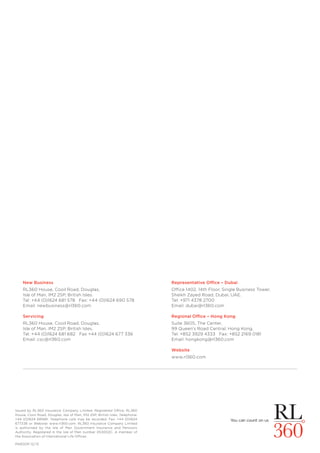 PAR001f 12/13
New Business
RL360 House, Cooil Road, Douglas,
Isle of Man, IM2 2SP, British Isles.
Tel: +44 (0)1624 681 578 Fax: +44 (0)1624 690 578
Email: newbusiness@rl360.com
Servicing
RL360 House, Cooil Road, Douglas,
Isle of Man, IM2 2SP, British Isles.
Tel: +44 (0)1624 681 682 Fax +44 (0)1624 677 336
Email: csc@rl360.com
Issued by RL360 Insurance Company Limited. Registered Office: RL360
House, Cooil Road, Douglas, Isle of Man, IM2 2SP, British Isles. Telephone:
+44 (0)1624 681681. Telephone calls may be recorded. Fax: +44 (0)1624
677336 or Website: www.rl360.com. RL360 Insurance Company Limited
is authorised by the Isle of Man Government Insurance and Pensions
Authority. Registered in the Isle of Man number 053002C. A member of
the Association of International Life Offices.
Representative Office – Dubai
Office 1402, 14th Floor, Single Business Tower,
Sheikh Zayed Road, Dubai, UAE.
Tel: +971 4378 2700
Email: dubai@rl360.com
Regional Office – Hong Kong
Suite 3605, The Center,
99 Queen’s Road Central, Hong Kong.
Tel: +852 3929 4333 Fax: +852 2169 0181
Email: hongkong@rl360.com
Website
www.rl360.com
 