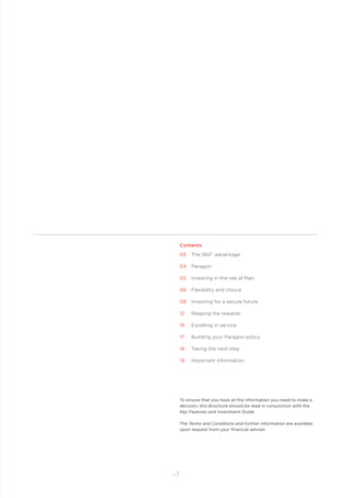 1
Contents
03 The 360˚ advantage
04 Paragon
05 Investing in the Isle of Man
06 Flexibility and choice
08 Investing for a secure future
12 Reaping the rewards
16 Excelling in service
17 Building your Paragon policy
18 Taking the next step
19 Important information
To ensure that you have all the information you need to make a
decision, this Brochure should be read in conjunction with the
Key Features and Investment Guide.
The Terms and Conditions and further information are available
upon request from your ﬁnancial adviser.
 