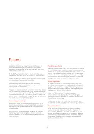 4
Paragon
Success and excellence are ultimately what we are all
striving for. Whether that’s in relation to our careers,
families or life in general, we all want the very best out of
life that we possibly can.
At RL360°, we believe that when it comes to ﬁnancial ar-
rangements, you should not be looking for anything less.
That is why Paragon from RL360° has been devised to be
as ambitious and enterprising as you are.
An investment vehicle that aims to help you grow
your wealth, Paragon provides dynamic and exciting
opportunities for investment.
Paragon is a regular premium investment policy that allows
you to invest your money for the future. It does not matter
whether you are looking to invest for future education fees,
your retirement, or if you just want to build up a lump sum
for the future – the important thing is Paragon aims to help
you reach your personal ﬁnancial goals.
Your money, your policy
With that in mind, we have designed Paragon to be as
ﬂexible as possible, giving you the ability to structure
a policy that can grow and evolve, as your investment
needs change.
With Paragon, we have brought together all the best
elements of an investment policy, from maximum
product ﬂexibility, to an extensive fund range and ﬁrst
class servicing.
Flexibility and choice
Flexible options mean that if your circumstances change
in the future and you need to increase or decrease your
premiums, change your payment frequency, invest a lump
sum or even take a premium holiday, with Paragon you
can. It is all about building a policy that suits you and your
circumstances, and providing the ﬂexibility to alter that
policy as you need to, subject to the policy rules.
World class funds
In order to achieve the investment strategy that best
suits your needs, we have brought together a range of
quality funds covering a wide selection of asset classes
and sectors from some of the most well-regarded fund
management groups in the industry.
Over time your risk proﬁle may alter or your
circumstances may change, but it’s comforting to
remember that you will have the freedom to adapt your
fund choices accordingly.
You should be aware, however, that the value of your
investment can fall as well as rise and is not guaranteed.
Service excellence
At RL360° we pride ourselves on offering excellent
customer service; it is quite simply the lifeblood of
our business. Whether it is online, in writing or on the
phone, we do everything we can to ensure we deliver a
consistent and dependable service. It matters that your
experience of dealing with us is easy, enjoyable and
professional at all times.
 