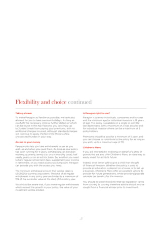 7
Flexibility and choice continued
Taking a break
To make Paragon as ﬂexible as possible, we have also
allowed for you to take premium holidays. As long as
you fulﬁl the necessary criteria, further details of which
can be found in the Key Features, you can enjoy up
to 2 years’ break from paying your premiums, with no
additional charges incurred, although standard charges
will continue to apply. Perfect if life throws a few
unexpected hurdles in your way.
Access to your money
Paragon also lets you take withdrawals to use as you
wish, as and when you need them. As long as your policy
has been running for 5 years, withdrawals can be taken
monthly, quarterly, termly (i.e. on a 4 monthly basis), half
yearly, yearly or on an ad hoc basis. So, whether you need
to fund regular school term fees, supplement your income
in retirement, or you need access to a lump sum, Paragon
can provide you with the access you need.
The minimum withdrawal amount that can be taken is
USD500 or currency equivalent. The total of all regular
withdrawals in any policy year are limited to a maximum of
15% of the surrender value at the start of the policy year.
You should be aware that, if you make regular withdrawals
which exceed the growth in your policy, the value of your
investment will be eroded.
Is Paragon right for me?
Paragon is open to individuals, companies and trustees
and the minimum age for individual investors is 18 years
of age. The policy is available on a single or joint life
last death basis, with a maximum of 2 lives assured and
for individual investors there can be a maximum of 2
policyholders.
Premiums should be paid for a minimum of 5 years and
you can choose to contribute to the policy for as long as
you wish, up to a maximum age of 70.
Children’s Plans
If you are interested in investing on behalf of a child or
grandchild, we also offer Children’s Plans, an ideal way to
easily invest for a child’s future.
Indeed, what better gift to give a child than the gift
of ﬁnancial freedom. Whether the policy is used to
provide an education, a deposit on a house, or to set up
a business, Children’s Plans offer an excellent vehicle to
provide for future generations, whilst providing possible
valuable tax beneﬁts for the investor.
You should be aware however, that tax legislation varies
from country to country therefore advice should also be
sought from a ﬁnancial adviser prior to investment.
 