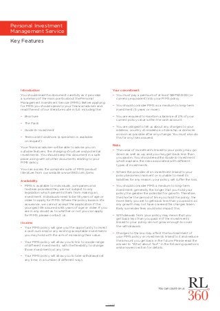 1 of 6
Personal Investment
Management Service
Key Features
Introduction
You should read this document carefully as it provides
a summary of the main points about the Personal
Management Investment Service (PIMS). Before applying
for PIMS you should speak to your ﬁnancial adviser and
read the rest of our literature suite in full, including the:
• Brochure
• The Facts
• Guide to Investment
• Terms and Conditions (a specimen is available
on request)
Your ﬁnancial adviser will be able to advise you on
suitable features, the charging structure and potential
investments. You should keep this document in a safe
place along with all other documents relating to your
PIMS policy.
You can access the complete suite of PIMS product
literature from our website www.rl360.com/pims.
Availability
• PIMS is available to individuals, companies and
trustees provided they are not subject to any
legislation which prevents them from making an
investment. Individuals need to be 18 years of age or
older to apply for PIMS. Where the policy basis is life
assurance, we cannot accept the application if the
youngest life assured is 85 years of age or older. If you
are in any doubt as to whether or not you can apply
for PIMS, please contact us.
Its aims
• Your PIMS policy will give you the opportunity to invest
a cash sum and/or any existing acceptable investments
you may hold with the aim of increasing their value.
• Your PIMS policy will allow you to link to a wide range
of different investments, with the ﬂexibility to change
those investments at any time.
• Your PIMS policy will allow you to take withdrawals at
any time, in a number of different ways.
Your commitment
• You must pay a premium of at least GBP50,000 (or
currency equivalent) into your PIMS policy.
• You should consider PIMS as a medium to long-term
investment (5 years or more).
• You are required to maintain a balance of 2% of your
current policy value within the cash account.
• You are obliged to tell us about any changes to your
address, country of residence, citizenship or domicile
as soon as possible after any change. You must also do
this for any lives assured.
Risks
• The value of investments linked to your policy may go
down as well as up, and you may get back less than
you paid in. You should read the Guide to Investment
which explains the risks associated with different
types of investments.
• Where the provider of an investment linked to your
policy becomes insolvent or is unable to meet its
liabilities for any reason, your policy will suffer the loss.
• You should consider PIMS a medium to long-term
investment; generally the longer that you hold your
policy the greater the potential for growth. Therefore,
the shorter the period of time you hold the policy, the
more likely you are to get back less than you paid in as
any growth may not have covered the charges taken.
Early surrender fees could also impact this.
• Withdrawals from your policy may mean that you
get back less than you paid in if the investments
linked to your policy do not grow enough to cover
the withdrawals.
• Changes to the law may affect the tax treatment of
your PIMS policy or investments linked to it and reduce
the amount you get back in the future. Please read the
answer to “What about Tax?” in the following questions
and answers section for details.
 