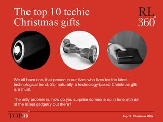 The top 10 techie
Christmas gifts
Top 10: Christmas Gifts
We all have one, that person in our lives who lives for the latest
technological trend. So, naturally, a technology-based Christmas gift
is a must.
The only problem is, how do you surprise someone so in tune with all
of the latest gadgetry out there?
 