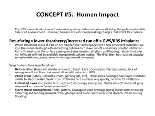 CONCEPT #5:  Human Impact 	The RBS has evolved into a self-maintaining, living, balanced system. All living things depend on this balanced environment.  However, humans are continually making changes that affect this balance.   Resurfacing = lower absorbency/increased run-off = GWS/RBS imbalanceWhen absorbent areas of a basin are covered over and replaced with non-absorbent materials, we lose the natural leafy growth and rotting debris which slows runoff and allows time for infiltration.   Run off remains on the surface causing excessive erosion, siltation, and flooding.  Water that does not infiltrate will not be available to replenish surface bodies.  The GWS then has reduced capacity to replenish lakes, ponds, streams during times of low precip. Ways humans have resurfaced land:Deforestation (trees and shrubs removed).  Result: Lack of canopy to intercept precip, lack of spongy woodland floor that would allow infiltration into GWS.Paved areas (patios, sidewalks, roads, parking lots, etc).  These areas no longer have layer of natural debris to absorb water.  Water runs off theses hard surfaces very quickly, no time for infiltration.Cultivated lawns also create fast runoff and discourage absorption.  Water runs off blades of grass very quickly.  Lawn as "green pavement".Storm Water Management (roofs, gutters, downspouts and drainage pipes) These work by quickly collecting and sending rainwater through pipes and directly into rivers and streams, often causing flooding. 