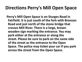 Directions Perry's Mill Open Space Perry's Mill Open Space is on Sturges Road in Fairfield. It is just south of the fork with Bronson Road and just north of the stone bridge that crosses Mill River. There is a large, brown wooden sign marking the entrance. You may park either at the entrance or along the street. Please be sure to park on the same side of the street as the entrance to the Open Space. The police may ticket your car if you park across the street from the Open Space.