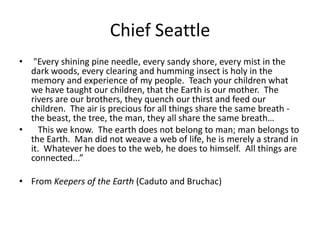 Chief Seattle "Every shining pine needle, every sandy shore, every mist in the dark woods, every clearing and humming insect is holy in the memory and experience of my people.  Teach your children what we have taught our children, that the Earth is our mother.  The rivers are our brothers, they quench our thirst and feed our children.  The air is precious for all things share the same breath - the beast, the tree, the man, they all share the same breath…   This we know.  The earth does not belong to man; man belongs to the Earth.  Man did not weave a web of life, he is merely a strand in it.  Whatever he does to the web, he does to himself.  All things are connected...” From Keepers of the Earth (Caduto and Bruchac)