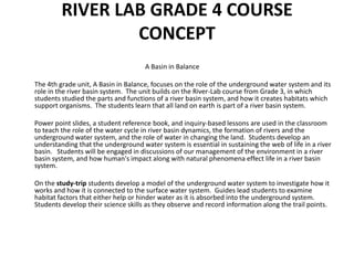 RIVER LAB GRADE 4 COURSE CONCEPT 								A Basin in Balance 	The 4th grade unit, A Basin in Balance, focuses on the role of the underground water system and its role in the river basin system.  The unit builds on the River-Lab course from Grade 3, in which students studied the parts and functions of a river basin system, and how it creates habitats which support organisms.  The students learn that all land on earth is part of a river basin system.	Power point slides, a student reference book, and inquiry-based lessons are used in the classroom to teach the role of the water cycle in river basin dynamics, the formation of rivers and the underground water system, and the role of water in changing the land.  Students develop an understanding that the underground water system is essential in sustaining the web of life in a river basin.   Students will be engaged in discussions of our management of the environment in a river basin system, and how human's impact along with natural phenomena effect life in a river basin system. 	On the study-trip students develop a model of the underground water system to investigate how it works and how it is connected to the surface water system.  Guides lead students to examine habitat factors that either help or hinder water as it is absorbed into the underground system.  Students develop their science skills as they observe and record information along the trail points.
