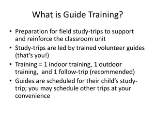 What is Guide Training?Preparation for field study-trips to support and reinforce the classroom unitStudy-trips are led by trained volunteer guides (that’s you!)Training = 1 indoor training, 1 outdoor training,  and 1 follow-trip (recommended)Guides are scheduled for their child’s study-trip; you may schedule other trips at your convenience