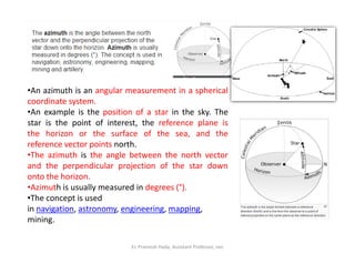 •An azimuth is an angular measurement in a spherical
coordinate system.
•An example is the position of a star in the sky. The
star is the point of interest, the reference plane is
the horizon or the surface of the sea, and the
Er. Pramesh Hada, Assistant Professor, nec
the horizon or the surface of the sea, and the
reference vector points north.
•The azimuth is the angle between the north vector
and the perpendicular projection of the star down
onto the horizon.
•Azimuth is usually measured in degrees (°).
•The concept is used
in navigation, astronomy, engineering, mapping,
mining.
 