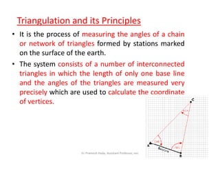 Triangulation and its Principles
• It is the process of measuring the angles of a chain
or network of triangles formed by stations marked
on the surface of the earth.
• The system consists of a number of interconnected
triangles in which the length of only one base line
and the angles of the triangles are measured veryand the angles of the triangles are measured very
precisely which are used to calculate the coordinate
of vertices.
Er. Pramesh Hada, Assistant Professor, nec
 