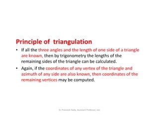 Principle of triangulation
• If all the three angles and the length of one side of a triangle
are known, then by trigonometry the lengths of the
remaining sides of the triangle can be calculated.remaining sides of the triangle can be calculated.
• Again, if the coordinates of any vertex of the triangle and
azimuth of any side are also known, then coordinates of the
remaining vertices may be computed.
Er. Pramesh Hada, Assistant Professor, nec
 