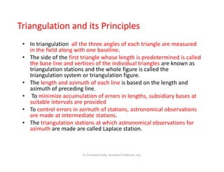 • In triangulation all the three angles of each triangle are measured
in the field along with one baseline.
• The side of the first triangle whose length is predetermined is called
the base line and vertices of the individual triangles are known as
triangulation stations and the whole figure is called the
triangulation system or triangulation figure.
• The length and azimuth of each line is based on the length and
azimuth of preceding line.
Triangulation and its Principles
The length and azimuth of each line is based on the length and
azimuth of preceding line.
• To minimize accumulation of errors in lengths, subsidiary bases at
suitable intervals are provided
• To control errors in azimuth of stations, astronomical observations
are made at intermediate stations.
• The triangulation stations at which astronomical observations for
azimuth are made are called Laplace station.
Er. Pramesh Hada, Assistant Professor, nec
 