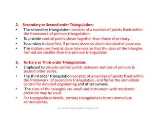 2. Secondary or Second order Triangulation:
• The secondary triangulation consists of a number of points fixed within
the framework of primary triangulation.
• To provide control points closer together than those of primary.
• Secondary is classified, If primary doesnot attain standard of accuracy.
• The stations are fixed at close intervals so that the sizes of the triangles
formed are smaller than the primary triangulation.
3. Tertiary or Third order Triangulation:3. Tertiary or Third order Triangulation:
• Employed to provide control points between stations of primary &
second order series.
• The third order triangulation consists of a number of points fixed within
the framework of secondary triangulation, and forms the immediate
control for detailed engineering and other surveys.
• The sizes of the triangles are small and instrument with moderate
precision may be used.
• For topogaphical details, tertiary triangulations forms immediate
control points.
Er. Pramesh Hada, Assistant Professor, nec
 