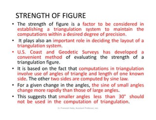 STRENGTH OF FIGURE
• The strength of figure is a factor to be considered in
establishing a triangulation system to maintain the
computations within a desired degree of precision.
• It plays also an important role in deciding the layout of a
triangulation system.
• U.S. Coast and Geodetic Surveys has developed a
convenient method of evaluating the strength of a
triangulation figure.
convenient method of evaluating the strength of a
triangulation figure.
• It is based on the fact that computations in triangulation
involve use of angles of triangle and length of one known
side. The other two sides are computed by sine law.
• For a given change in the angles, the sine of small angles
change more rapidly than those of large angles.
• This suggests that smaller angles less than 30° should
not be used in the computation of triangulation.
Er. Pramesh Hada, Assistant Professor, nec
 