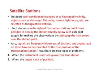 Satellite Stations
• To secure well-conditioned triangles or to have good visibility,
objects such as chimneys, flat poles, towers, lighthouse, etc. are
selected as triangulation stations.
• Such stations can be sighted from other stations but it is not
possible to occupy the station directly below such excellent
targets for making the observations by setting up the instrument
over the station point.over the station point.
• Also, signals are frequently blown out of position, and angles read
on them have to be corrected to the true position of the
triangulation station. Thus, there are two types of problems:
1. When the instrument is not set up over the true station
2. When the target is out of position.
Er. Pramesh Hada, Assistant Professor, nec
 