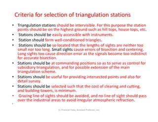 Criteria for selection of triangulation stations
• Triangulation stations should be intervisible. For this purpose the station
points should be on the highest ground such as hill tops, house tops, etc.
• Stations should be easily accessible with instruments.
• Station should form well-conditioned triangles.
• Stations should be so located that the lengths of sights are neither too
small nor too long. Small sights cause errors of bisection and centering.
Long sights too cause direction error as the signals become too indistinct
for accurate bisection.
• Stations should be at commanding positions so as to serve as control for• Stations should be at commanding positions so as to serve as control for
subsidiary triangulation, and for possible extension of the main
triangulation scheme.
• Stations should be useful for providing intersected points and also for
detail survey.
• Stations should be selected such that the cost of clearing and cutting,
and building towers, is minimum.
• Grazing line of sights should be avoided, and no line of sight should pass
over the industrial areas to avoid irregular atmospheric refraction.
•
Er. Pramesh Hada, Assistant Professor, nec
 