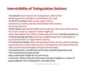 Intervisibility of Traingulation Stations
• To execute reconnaissance for triangulation, either of the
following general methods or a combination are used .
•In the first method, which can be used in hilly or
mountainous country, test the intervisibility of the stations
by visiting each one.
•If the stations are notintervisible from the ground, clear obstructions on the
line (such as trees) or adjust the tower heights to
allow intervisibility from either or both ends of the line. Find the elevations o
f intervening high pointsby lowering a weighted tape from a helicopter orf intervening high pointsby lowering a weighted tape from a helicopter or
by using barometric or trigonometric leveling.
• In thesecond method, obtain the elevations of the stations and the interven
ing country from maps or othersources, and determine the intervisibility of p
oints and the required heights of towers from the data.
•Inactual practice, a combination of the two methodsis generally used.
•The reconnaissance party should
keep a total tower height for any one line to
a minimum. Determining the instrument and signal heights is a matter of
good judgment, trial computations, and experience
Er. Pramesh Hada, Assistant Professor, nec
 